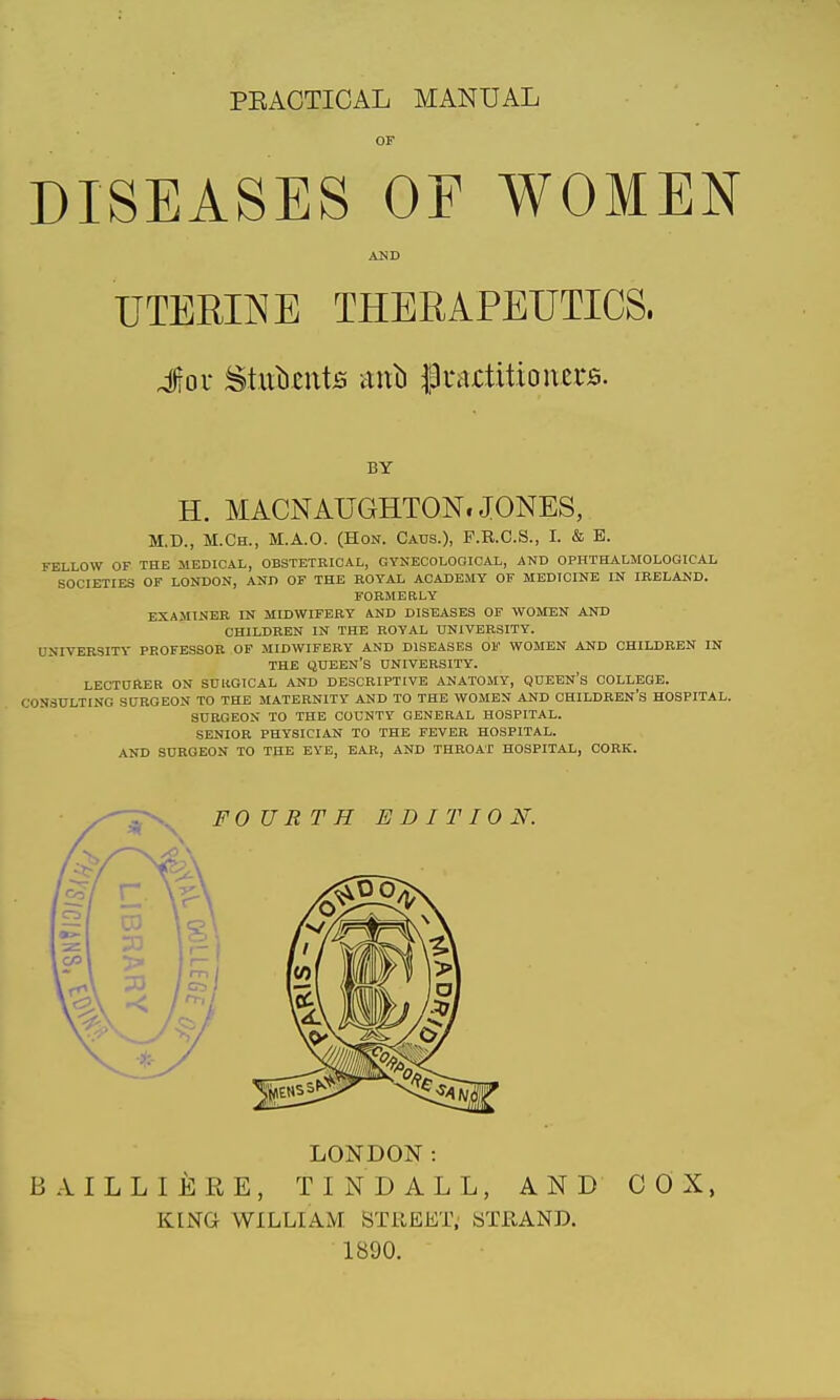 PEACTICAL MANUAL DISEASES OF WOMEN AND UTEEIINE THERAPEUTICS. Jov Stiilients mxb f3i'aj:tittoners. BY H. MACNAUGHTON. JONES, M.D., M.Ch., M.A.O. (Hon. Catjs.), P.R.C.S., I. & E. FELLOW or THE MEDICAL, OBSTETRICAL, GYNECOLOOIOAL, AND OPHTHALMOLOGICAL SOCIETIES OF LONDON, AND OF THE ROYAL ACADEMY OF MEDICINE IN IRELAND. FORMEaLY EXAMINER IN MIDWIFERY AND DISEASES OP WOMEN AND CHILDREN IN THE ROYAL UNIVERSITY. UNIVEK3ITV PROFESSOR OF MIDWIFERY AND DISEASES OF WOMEN AND CHILDREN IN THE queen's university. LECTDRER on SUllOICAL AND DESCRIPTIVE ANATOMY, QUEEN'S COLLEGE. CONSULTING SCROEON TO THE MATERNITY AND TO THE WOMEN AND CHILDREN'S HOSPITAL. SURGEON TO THE COUNTY GENERAL HOSPITAL. SENIOR PHYSICIAN TO THE FEVER HOSPITAL. AND SURGEON TO THE EYE, EAR, AND THROAT HOSPITAL, CORK. LONDON: BAILLIERE, TINDALL, AND COX, KING WILLIAM. STREET; STRAND. 1890.