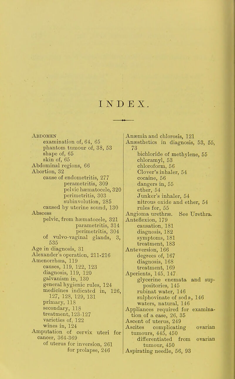 I ND EX. Abdomen examination of, 64, 65 phantom tumour of, 38, 53 shape of, 65 skin of, 65 Abdominal regions, 66 Abortion, 32 cause of endometritis, 277 parametritis, 309 pelvic hsematocele, 320 perimetritis, 303 subinvolution, 285 caused by uterine sound, 130 Abscess pelvic, from hsematocele, 321 parametritis, 314 perimetritis, 304 of vulvo-vaginal glands, 3, 535 Age in diagnosis, 31 Alexander's operation, 211-216 Amenorrhoea, 119 causes, 119, 122, 123 diagnosis, 119, 120 galvanism in, 130 general hygienic rules, 124 medicines indicated in, 126, 127, 128, 129, 131 primary, 118 secondary, 118 treatment, 123-127 varieties of, 122 wines in, 124 Amputation of cervix uteri for cancer, 364-369 of uterus for inversion, 261 for prolapse, 246 Anaemia and chlorosis, 121 Anaesthetics in diagnosis, 53, 55, 73 bichloride of methylene, 55 chloramyl, 53 chloroform, 56 Clover's inhaler, 54 cocaine, 56 dangers in, 55 ether, 54 Junker's inhaler, 54 nitrous oxide and ether, 54 rules for, 55 Angioma urethras. See Urethra. Anteflexion, 179 causation, 181 diagnosis, 182 symptoms, 181 treatment, 183 Ante version, 166 degrees of, 167 diagnosis, 168 treatment, 169 Aperients, 145, 147 glycerine enemata and sup- positories, 145 rubinat water, 146 suljihovinate of soda, 146 waters, natural, 146 Appliances required for examina- tion of a case, 26, 35 Ascent of uterus, 249 Ascites complicating ovarian tumours, 445, 450 differentiated from ovarian tumour, 450 Aspirating needle, 56, 93