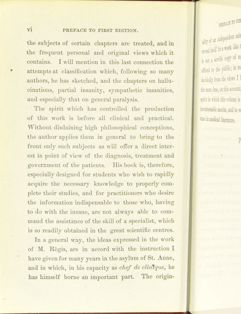 the subjects of certain chapters are treated, and in the frequent personal and original views which it contains. I will mention in this last connection the attempts at classification which, following so many- authors, he has sketched, and the chapters on hallu- cinations, partial insanity, sympathetic insanities, and especiall}'' that on general paralysis. The spirit which has controlled the production of this work is before all clinical and practical. Without disdaining high philosophical conceptions, the author applies them in general to bring to the front only such subjects as will offer a direct inter- est in point of view of the diagnosis, treatment and government of the patients. His book is, therefore, especially designed for students who wish to rapidly acquire the necessary knowledge to properly com- plete their studies, and for practitioners who desire the information indispensable to those who, having to do with the insane, are not alwaj'^s able to com- mand the assistance of the skill of a specialist, which is so readily obtained in the great scientific centres. In a general way, the ideas expressed in the work of M. Regis, are in accord with the instruction 1 have given for many years in the asylum of St. Anne, and in which, in his capacity as chef de clin^que, he has himself borne an important part. The origin-