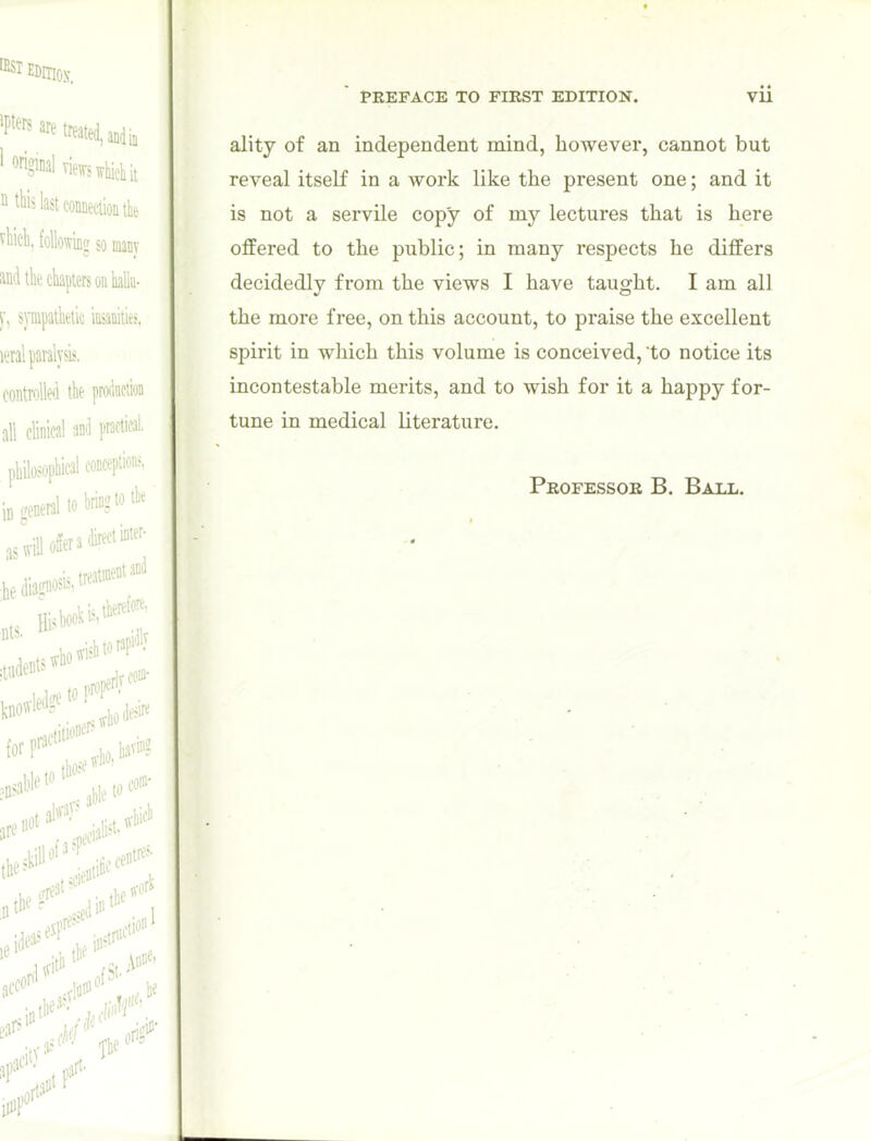 ality of an independent mind, however, cannot but reveal itself in a work like the present one; and it is not a servile copy of my lectures that is here offered to the public; in many respects he differs decidedly from the views I have taught. I am all the more free, on this account, to praise the excellent spirit in which this volume is conceived, to notice its incontestable merits, and to wish for it a happy for- tune in medical literature. Professor B. Ball.