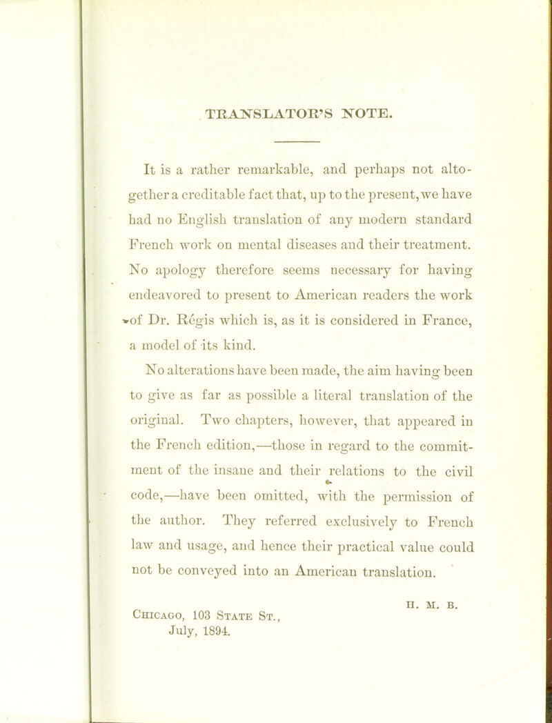 . TRAKSLATOR'S NOTE. It is a rather remarkable, and perhaps not alto- gether a creditable fact that, up to the present, we have had no English translation of any modern standard French work on mental diseases and their treatment. No apology therefore seems necessary for having endeavored to present to American readers the work *of Dr. Regis which is, as it is considered in France, a model of its kind. No alterations have been made, the aim having been to give as far as possible a literal translation of the original. Two chapters, however, that appeared in the French edition,—those in regard to the commit- ment of the insane and their relations to the civil code,—liave been omitted, with the permission of the author. They referred exclusivel}^ to French law and usage, and hence their practical value could not be conveyed into an American translation, n. M. B. Chicago, 103 State St., July, 1894.