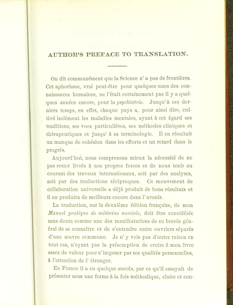 AUTHOR'S PREFACE TO TRANSLATION. On dit communement que la Science n' a pas de frontiSres. Get apliorisme, vrai peut-6tre pour quelques unes des con- naissances humaines, ne I'etait certainement pas il y a quel- ques annees encore, pour la psychiatrie. Jusqu' a ces der- niers temps, en effet, chaque pays a, pour ainsi dire, cul- tive isolement les maladies mentalcs, ayant 3, cet egard ses traditions, ses vues particuliferes, ses methodes cliniques et therapeutiques et jusqu' jl sa terminologie. II en resultait un manque de cohesion dans les efforts et un retard dans le progrfis. Aujourd'hui, nous comprenons mieux la necessite de ne pas rester livres a nos proprcs forces et de nous tenir au courant des travaux intcrnationaux, soit par des analyses, soit par des traductions reciproques. Ce mouvement de collaboration universelle a dejTi produit de bons resultats et il en produira de meilleurs encore dans 1' avenir. La traduction, sur la deuxitme edition fran9aise, de mon Manuel pratique de medecine mentale, doit Sti'e consideree sans doute comme une des manifestations de ce besoin gen- eral de se connaitre et de s'entendre entre ouvriers separes d'une oeuvre commune. Je n' y vols pas d'autre raison on tout cas, n'ayant pas la presoniption de croire tl mon livro assez de valcur pours'imposcr parses qualites personnelles, t I'attention de 1' etranger. Eu France il a eu quclque succSs, par ce qu'il cssayait de presenter sous une forme t la fois metliodique, claire et con-