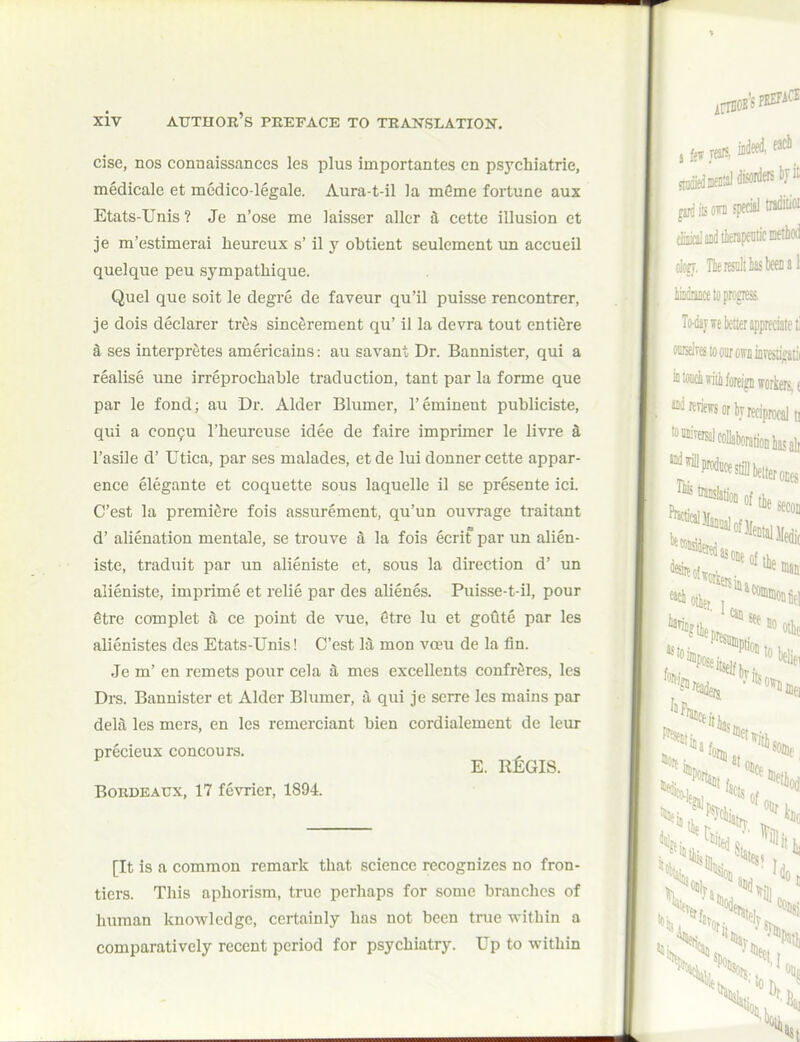 cise, nos connaissances les plus importantes en psychiatric, medicale et medico-legale. Aura-t-il la mfime fortune aux Etats-Unis ? Je n'ose me laisser aller a cette illusion ct je m'estimerai heureux s' il y obtient seulement \m accueil quelque peu sympathique. Quel que soit le degre de faveur qu'il puisse rencontrer, je dois declarer trfis sincfirement qu' il la devra tout entiere k ses interpretes americains: au savant Dr. Bannister, qui a realise une irreprochable traduction, tant par la forme que par le fond; au Dr. Alder Blumer, 1'eminent publicists, qui a con9u I'lieureuse idee de faire imprimer le livre 4 I'asile d' Utica, par ses malades, et de lui douner cette appar- ence elegante et coquette sous laquelle il se presente ici. C'est la premiere fois assurement, qu'un ouvrage traitant d' alienation mentale, se trouve S la fois ecrit par un alien- iste, traduit par un alieniste et, sous la direction d' un alieniste, imprime et relie par des alienes. Puisse-t-il, pour gtre complet 3. ce point de vue, etre lu et goute par les alienistes des Etats-Unis! C'est M mon voeu de la fin. Je m' en remets pour cela & mes excellents confreres, les Drs. Bannister et Alder Blumer, a qui je serre les mains par delfi les mers, en les remerciant bien cordialement de leur precieux concours. E. RjLGIS. Bordeaux, 17 fevrier, 1894. [It is a common remark that science recognizes no fron- tiers. This aphorism, true perhaps for some branches of human knowledge, certainly has not been true within a comparatively recent period for psychiatry. Up to within