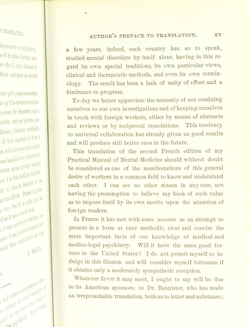 a few years, indeed, each country has, so to speak, studied mental disorders by itself alone, having-in this re- gard its own special traditions, its own particular views, clinical and therapeutic methods, and even its own termin- ology. The result has been a lack of unity of effort and a hindrance to progress. To-day we better appreciate the necessity of not confining ourselves to our own investigations and of keeping ourselves in touch with foreign workers, either by means of abstracts and reviews or by reciprocal translations. This tendency to universal collaboration has already given us good results and will produce still better ones in the future. This translation of the second French edition of my Practical Manual of Mental Medicine should without doubt be considered as one of the manifestations of this general desire of workers in a common field to know and understand each other. I can see no other reason in any case, not having the presumption to believe my book of such value as to impose itself by its own merits- upon the attention of foreign readers. In France it has met with some success as an attempt to present in a form at once methodic, clear and concise the more important facts of our knowledge of medical and medico-legal psychiatry. Will it have the same good for- tune in the United States? I do not permit myself to in- dulge in this illusion and will consider myself fortunate if it obtains only a moderately sympathetic reception. Whatever favor it may meet, I ought to say will be due to its American sponsors; to Dr. Bannister, who has made an irreproachable translation, both as to letter and substance;