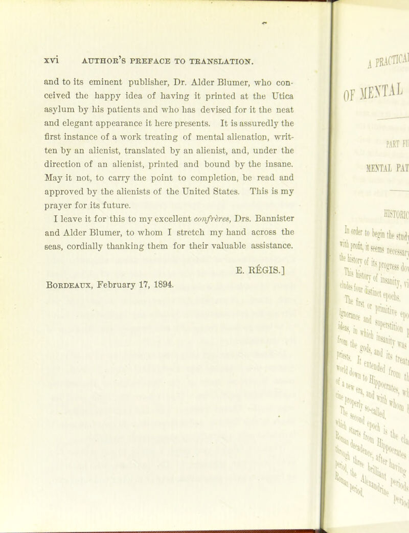 and to its eminent publisher, Dr. Alder Blumer, who con- ceived the happy idea of having it printed at the Utica asylum by his patients and who has devised for it the neat and elegant appearance it here presents. It is assuredly the first instance of a work treating of mental alienation, writ- ten by an alienist, translated by an alienist, and, under the direction of an alienist, priTited and bound by the insane. May it not, to carry the point to completion, be read and approved by the alienists of the United States. This is my prayer for its future. I leave it for this to my excellent confreres, Drs. Bannister and Alder Blumer, to whom I stretch my hand across the seas, cordially thanking them for their valuable assistance. Bokdbatjx, February 17, 1894. E. REGIS.]