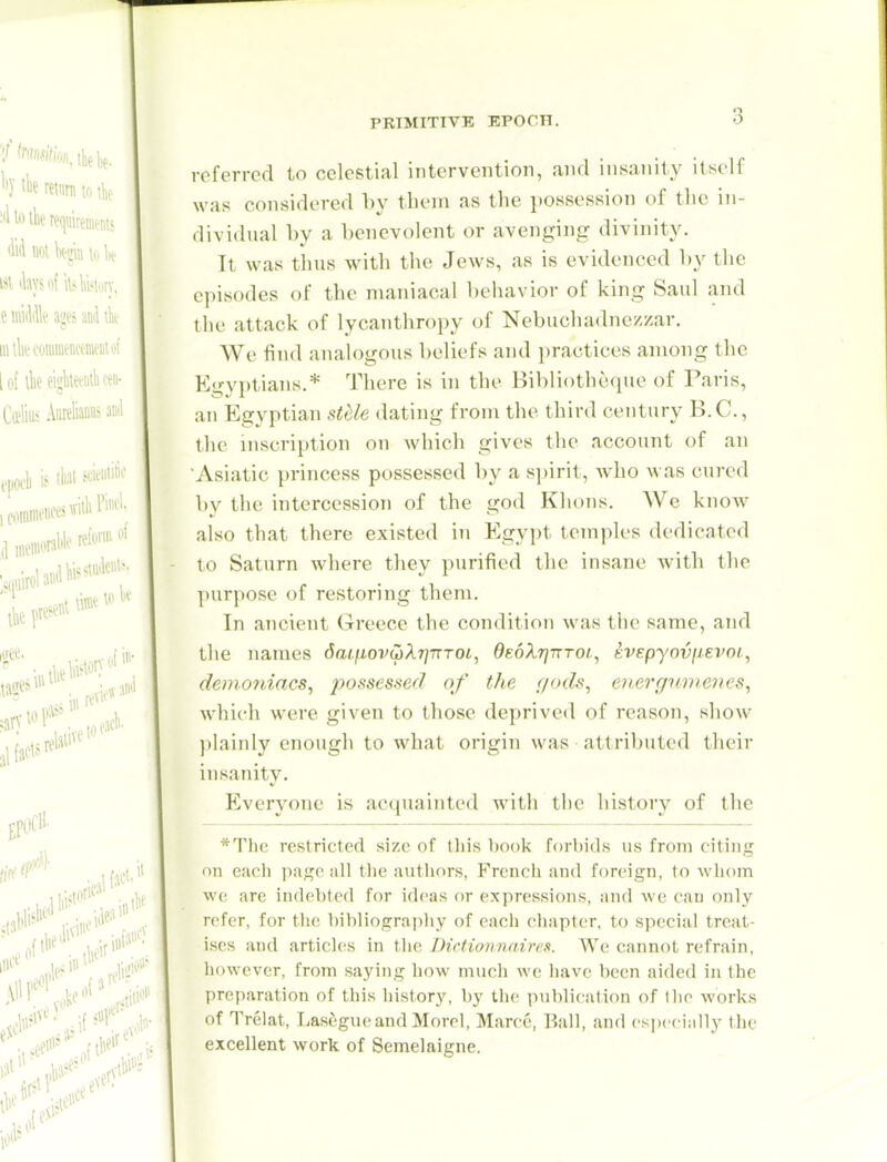 PRIMITIVE EPOCH. referred to celestial intervention, and iiit^anity itself was considered by tbein as the possession of the in- dividual by a benevolent or avenging divinity. It was thus with the Jews, as is evidenced by the episodes of the maniacal behavior of king Said and the attack of lycantliropy of Nebuchadnezzar. We find analogous beliefs and practices among the Egyptians.* There is in the Hibliotbeque of Paris, an Egyptian stUe dating from the third century B.C., the inscription on which gives the account of an Asiatic princess possessed by a spirit, who was cured by the intercession of the god Khons. We know also that there existed in Egypt temples dedicated to Saturn where they purified the insane Avith the ];)urpose of restoring them. In ancient Greece the condition was the same, and the names 6aLiiovu)XT]nTOi, dEoXrjnToi., ivepyoviiei'oi, demoniacs, jwsscsfied of the f/ods, exergtmieiies, which were given to those deprived of reason, show l)lainly enough to what origin was attributed their insanity. Everyone is acquainted with the history of the *T\\v, restricted size of this book forbids us from citing on cacii ))agc all the authors, Frencli and foreign, to whcun wo are indfbtcd for ich'as or expressions, and wc can only refer, for the bibliograpliy of cacii ciiapter, to special treat- ises and articles in the Dictionnaire.s. We cannot refrain, however, from saying how much we have been aided in the preparation of this history, by the pnldication of the works of Trelat, Lasegiu'and Morel, Marco, Bull, and especially the excellent work of Semelaigne.