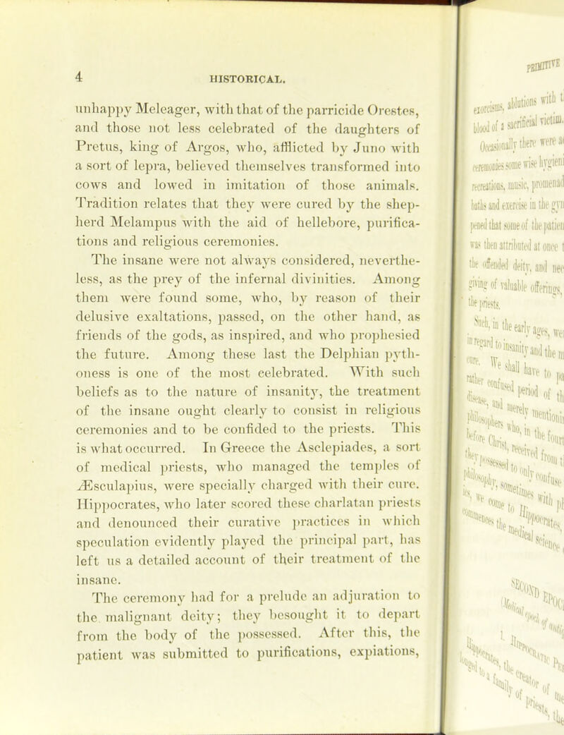uiihap{)y Meleager, with that of the parricide Oresteu, and those not less celebrated of the daughters of Pretus, king of Argos, who, afflicted by Juno with a sort of lepra, believed themselves transformed into cows and lowed in imitation of those animals. Tradition relates that they were cured by the shep- herd Melampus with the aid of hellebore, purifica- tions and religious ceremonies. The insane were not always considered, neverthe- less, as the prey of the infernal divinities. Among them were found some, who, by reason of their delusive exaltations, passed, on the other hand, as friends of the gods, as inspired, and who prophesied the future. Among these last the Delphian pyth- oness is one of the most celebrated. With such beliefs as to the nature of insanity, the treatment of the insane ought clearly to consist in religious ceremonies and to be confided to the priests. This is what occurred. In Greece the Asclepiades, a sort of medical priests, wlio managed the temples of -(Esculapius, were specially charged with their cure. Hippocrates, wlio later scored these charlatan priests and denounced their curative jn-actices in wliich speculation evidently played the principal part, has left us a detailed account of their treatment of the insane. The ceremony had for a prelude an adjuration to the malignant deity; they besought it to depart from the body of the possessed. After this, the patient was submitted to purifications, expiations,