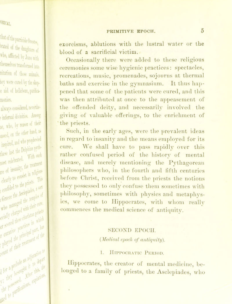 exorcisms, ablutions Avitb the lustra) water or the blood of a sacrificial victim. Occasionally there were added to these religious ceremonies some wise hygienic practices: spectacles, recreations, music, promenades, sojourns at thermal baths and exercise in the gymnasium. It thus hap- pened that some of the patients were cured, and this was then attributed at once to the appeasement of the offended deity, and necessarily involved the giving of valuable offerings, to the enrichment of the priests. Such, in the early ages, were the prevalent ideas in regard to insanity and the means employed for its cure. We shall have to pass rapidly over this rather confused period of tin; history of nu^ntal disease, and merely mentioning the J*ythagore;ui philosophers who, in the fourth and lifth centurii'S before Christ, received from the priests the notions they possessed to only confuse them sometimes with philoso])hy, sometimes with physics and metaphys- ics, we come to llip|)0('rates, with whom i-eallv commences the medical science of antiquitv. SECOND EPOCH. {Medical epoch of antiquity). 1. ITn'PocnATic Piniron. Hippocrates, the creator of mental medicine, be- longed to a family of priests, the Asclepiades, who