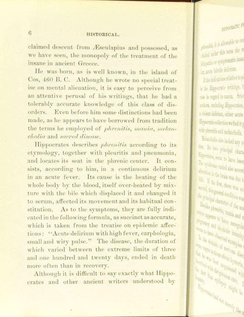 claimed descent from yEscidapiiiH and i)ossessed, as we have seen, the monopoly of the treatTiient of the insane in ancient Greece. He was born, as is well known, in tiie island of Cos, 460 B. C. Although he wrote no special treat- ise on mental alienation, it is easy to perceive from an attentive perusal of his writings, that he had a tolerably accurate knowledge of this class of dis- orders. Even before him some distinctions had been made, as he appears to have borrowed from tradition the terms he employed of phrenitis, mmiio, nu'lnn- choliii and .sacred disease. Plippocrates describes phren'ttis according to its etymology, together with pleuritis and pneumonia, and locates its seat in the phrenic center. It con- sists, according to him, in a continuous delirium in an acute fever. Its cause is the heating of the whole body by the blood, itself over-heated by mix- ture with the bile which displaced it and changed it to serum, affected its movement and its habitual con- stitution. As to the symptoms, they are fully indi- cated in the following formula, as succinct as accurate, which is taken from the treatise on e]tidemic affec- tions : Acute delirium Avith high fever, carjihologia, small and wiry pulse. The disease, the duration of which varied between the extreme limits of three aiul one hundred and twenty days, ended in dejitli more often than in recovery. Although it is difficult to say exactly what Hippo- crates and other ancient writers understood by