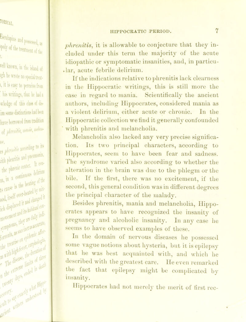 phrenitis^ it is allowable to conjecture tiiat they in- cluded under this term the majority of the acute idiopathic or symptomatic insanities, and, in particu- .lar, acute febrile delirium. If the indications relative to phrenitis lack clearness in the Hippocratic writings, this is still more the case in regard to mania. IScientilically the ancient authors, mcludiiig Hippocrates, considered mania as a violent delirium, either acute or chronic. In the Hippocratic collection we find it generally confounded with phrenitis and melancholia. Melancholia also lacked any very precise significa- tion. Its two principal characters, according to Hippocrates, seem to have been fear and sadness. Tlie svndrome varied also according to whether the alteration in the brain was due to the phlegm or the bile. If the first, there was no excitement, if the second, this general condition was in different degrees the principal character of the malady. Besides phrenitis, mania and melancholia, Hippo- crates appears to have recognized the insanity of pregnancy and alcoholic insanity. In any case he seems to have observed examples of these. In the domain of nervous diseases he possessed some vague notions about hysteria, but it is epilepsy that he was best acquainted with, and which he described with tlie greatest care. He even i-emarked the fact that epilepsy might be complicated by insanity. Hippocrates had not merely the merit of first rec-