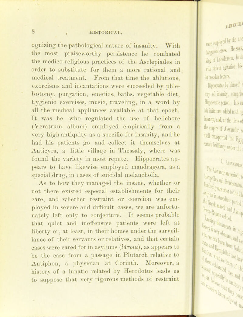 ognizing the pathological nature of insanity. With the most praiseworthy persistence he combatecJ the medico-religious practices of the Asclepiades in order to substitute for them a more rational and medical treatment. From that time the ablutioiis, exorcisms and incantations were succeeded by phle- botomy, purgation, emetics, baths, vegetable diet, hygienic exercises, music, traveling, in a word by all the medical appliances available at that epoch. It was he who regulated the use of hellebore (Veratrum album) employed emjjirically from a very high antiquity as a specific for insanity, and he had his patients go and collect it themselves at Anticyra, a little village in Thessaly, where was found the variety in most repute. Hippocrates ap- pears to have likewise employed mandragora, as a special di*ug, in cases of suicidal melancholia. As to how they managed the insane, whether or not there existed especial establishments for their care, and whether restraint or coercion was em- ployed in severe and difficult cases, we are unfortu- nately left only to conjectui-e. It seems probable that quiet and inoffensive patients were left at liberty or, at least, in their homes under the surveil- lance of their servants or relatives, and that certain cases were cared for in asylums (laTpta), as appears to be the case from a passage in Plutarch relative to Antiphon, a physician at Corinth. jNIoreover, a history of a lunatic related hy Herodotus leads us to suppose that very rigorous methods of restraint