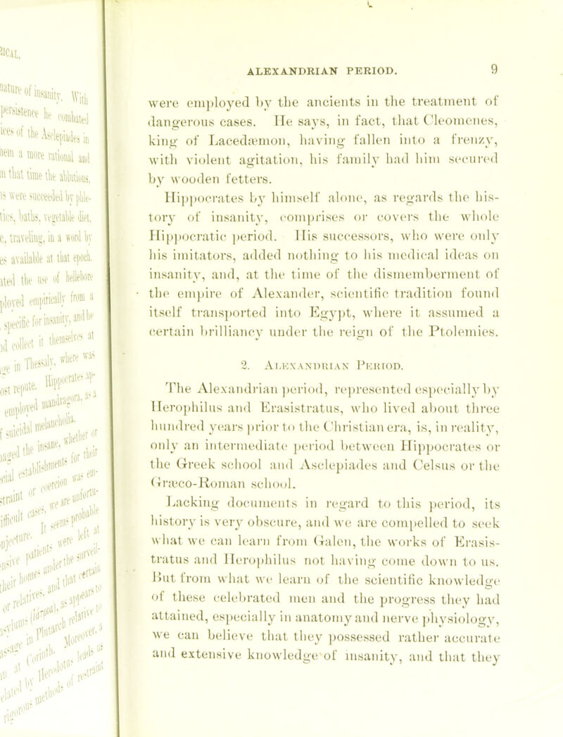 were omployed by the ancients in the treatment of dangerous cases. He says, in fact, tliat Cleonicnes, kinti' of Laceda'nion, having fallen into a fi-enzy, with violent agitation, his family had him secured by wooden fetters. Hi))])ocrates by himself alone, as regards the his- tor}' of insanity, comprises or covers the whole Hip]»ooratic ])eriod. Mis successors, who were only his imitators, added nothing to his medical ideas on in.sanity, and, at the lime of the dismenibei'ment of tlie empire of Alexander, scientific tradition found it.self transported into I£gypt, where it assumed a certain brilliancy under the reign of the Ptolemies. 2. Ai,i:\AM)i;iAN I^Kiiion. The Alexandrian ])eriod, represented (jspccially by llerophilus and Erasistratus, who lived about thi'ee liuii<b-ed ycai-s prior to tlu' Christian ei'a., is, in i-cality, only an intermediate period between Hippocrates or the Greek school and jVsclepiades and Celsus or the (Trivco-Roman school. l^acking documents in regard to this period, its history is very obscure, aiul we are compelled to seek what we can learn from (xalen, the works of Erasis- tratus and Herophilus not having come down to us. lUitfrom what we learn (jf the scientific knowledu-e of these celebrated men and tlie progress they had attained, especially in anatomy and nerve physiologv, we can believe that they possessed rather accurate and extensive knowledge of msanity, ajid that they