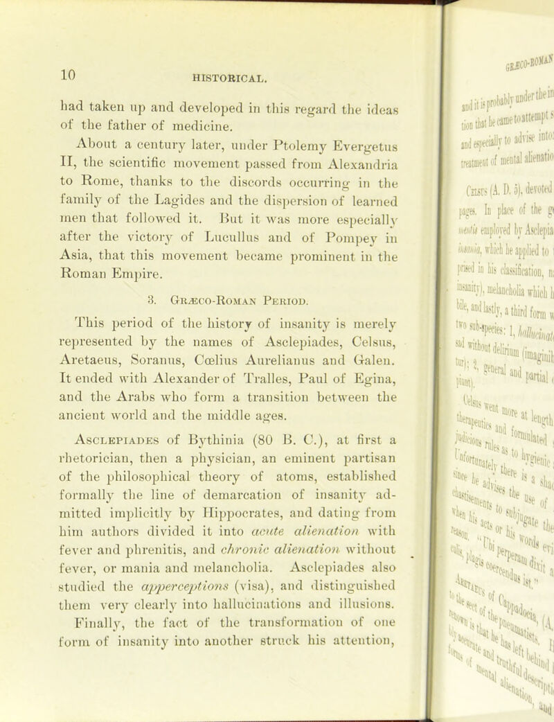 had taken up and developed in this regard the ideas of the father of medicine. About a century later, under Ptolemy Evergetus II, the scientific movement passed from Alexandria to Rome, thanks to the discords occurring in the family of the Lagides and the dispersion of learned men that followed it. But it w&s more especially after the victory of LucuUus and of Pompey in Asia, that this movement became prominent in the Roman Empire. 3. Gr^co-Roman Period. This period of the history of insanity is merely represented by the names of Asclepiades, Celsus, Aretaeus, Soranus, Coelius Aurelianus and Galen. It ended with Alexander of Tralles, Paul of Egina, and the Arabs who form a transition between the ancient world and the middle ages. Asclepiades of Bythinia (80 B. C), at first a rhetorician, then a physician, an eminent partisan of the philosophical theory of atoms, established formal!}' the line of demarcation of insanity ad- mitted implicitly by Hippocrates, and dating from him authors divided it into acute alienation with fever and phrenitis, and chronic alienation without fever, or mania and melancholia. Asclepiades also studied the ajjpereejMons (visa), and distinguished them very clearly into hallucinations and illusions. Finall}^ the fact of the transformation of one form of insanity into another struck his attention,