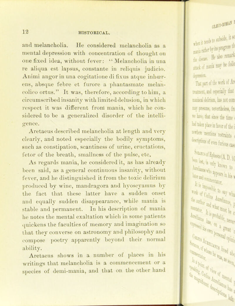 and melancholia. He considered melancholia as a mental depression with concentration of thought on one fixed idea, without fever: Melancholia in una re aliqua est lapsus, constante iji reliquis judicio. Animi angorinuna cogitatione di fixus atque inhoer- ens, absque febi-e et furore a phantasmate melan- colieo ortus. It was, therefore, according to him, a circumscribed insanity with limited delusion, in which respect it was different from mania, which he con- sidered to be a generalized disorder of the intelli- gence. Aretaeus described melancholia at length and very clearly, and noted especially the bodily symptoms, such as constipation, scantiness of urine, eructations, fetor of the breath, sniallness of the pulse, etc. As regards mania, he considered it, as has already been said, as a general continuous insanity, without fever, and he distinguished it from the toxic delirium produced by wine, mandragora and hyoscyamus by the fact that these latter have a sudden onset and equally sudden disappearance, while mania is stable and permanent. In his descri))tion of mania he notes the mental exaltation which in some patients quickens the faculties of memory and imagination so that they converse on astronomy and philosophy and compose poetiy a])parently beyond their normal ability. Aretaeus shows in a number of ])laces in his writings that melancholia is a commencement or a species of demi-mania, and that on the other hand