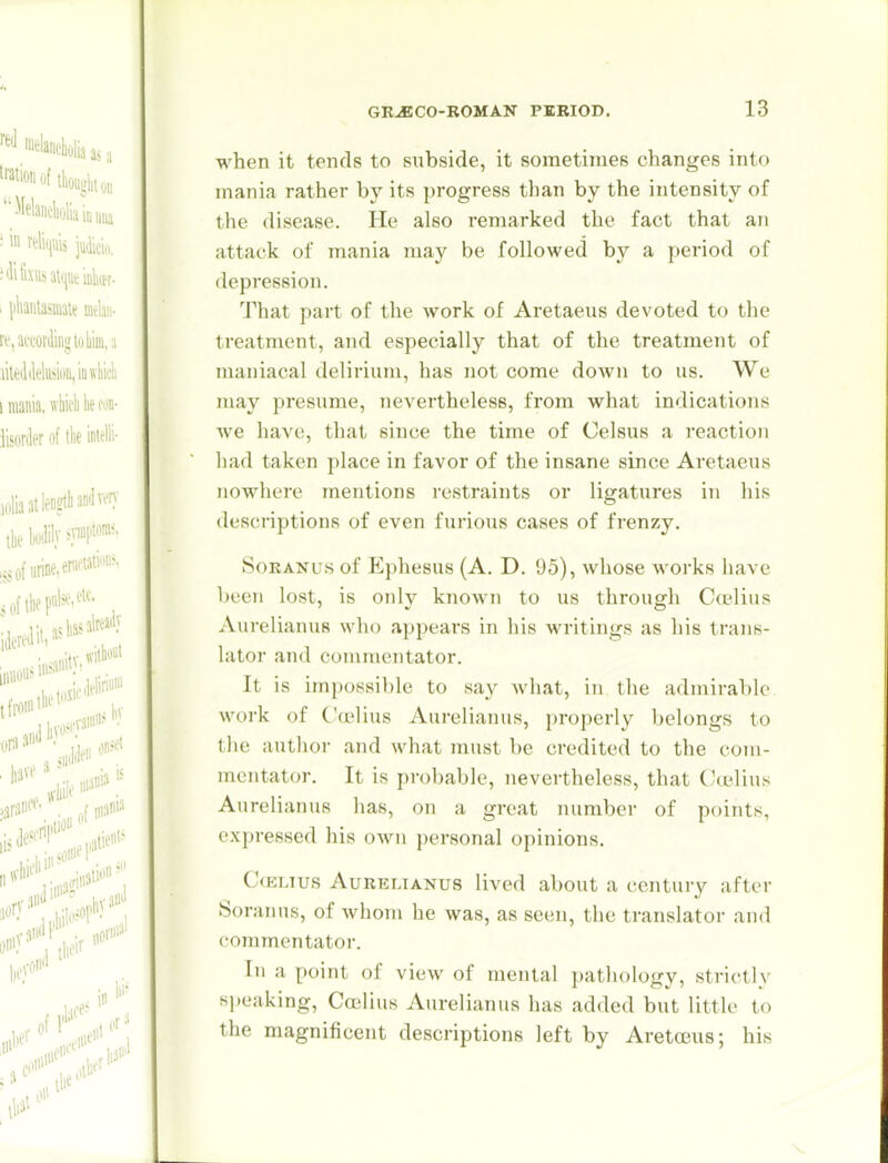 when it tends to subside, it sometimes changes into mania rather by its progress than by the intensity of the disease. He also remarked the fact that an attack of mania may be followed by a period of depression. That part of the work of Aretaeus devoted to the treatment, and especially that of the treatment of maniacal delirium, has not come doAvn to us. We may presume, nevertheless, from what indications we have, that since the time of Celsus a reaction had taken place in favor of the insane since Aretaeus nowhere mentions restraints or ligatures in his descriptions of even furious cases of frenzy. SoRANus of Ephesus (A. D. 95), whose works have been lost, is only known to us through Cwlius Aurelianus who appears in his writings as his trans- lator and commentator. It is impossible to say what, in the admirable work of Ccelius Aurelianus, properly belongs to the author and what must be credited to the com- mentator. It is probable, nevertheless, that Cadius Aurelianus has, on a great number of points, expressed his own personal opinions. CcELius Aurelianus lived about a century after Soranns, of whom he was, as seen, the translator and commentator. In a point of view of mental pathology, strictly speaking, Coilius Aurelianus has added but little to the magnificent descriptions left by AretoBus; his