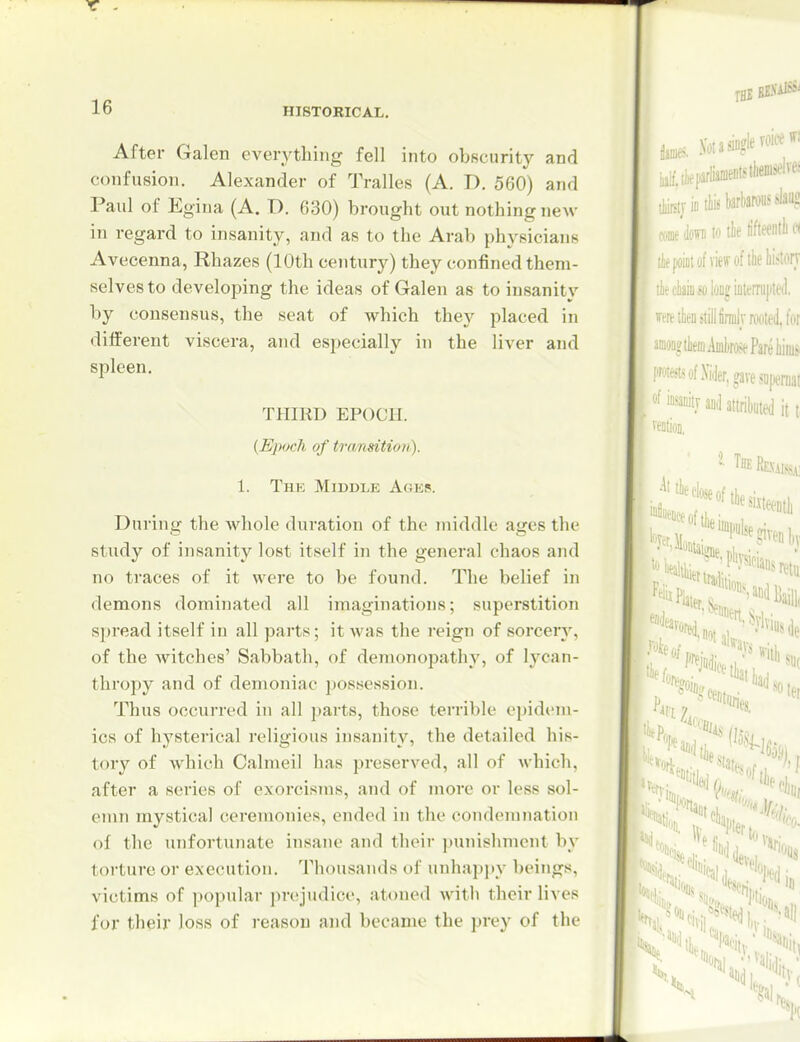 After Galen everything fell into obscurity and confusion. Alexander of Tralles (A. D. 560) and Paul of Egina (A. D. 630) brought out nothing new in regard to insanity, and as to the Arab physicians Avecenna, Rhazes (10th century) they confined them- selves to developing the ideas of Galen as to insanity by consensus, the seat of which they placed in different viscera, and especially in the liver and spleen. THIRD EPOCH. {Epoch of transition). 1. The Middle Ages. During the whole duration of the middle ages the study of insanity lost itself in the general chaos and no traces of it were to be found. The belief in demons dominated all imaginations; superstition spread itself in all paits; it was the reign of sorcery, of the Avitches' Sabbath, of demonopathy, of lycan- thropy and of demoniac ])ossession. Thus occurred in all parts, those terrible opidc'm- ics of hysterical religious insanity, the detailed his- tory of which Calmeil has preserved, all of which, after a series of exorcisms, and of more or less sol- emn mystical ceremonies, ended in the condemnation of the unfortunate insane and tlieir punishment by torture or execution. Thousands of unhapi)y beings, victims of popular prejudice, atoned with their lives for their loss of reason and became the prey of the