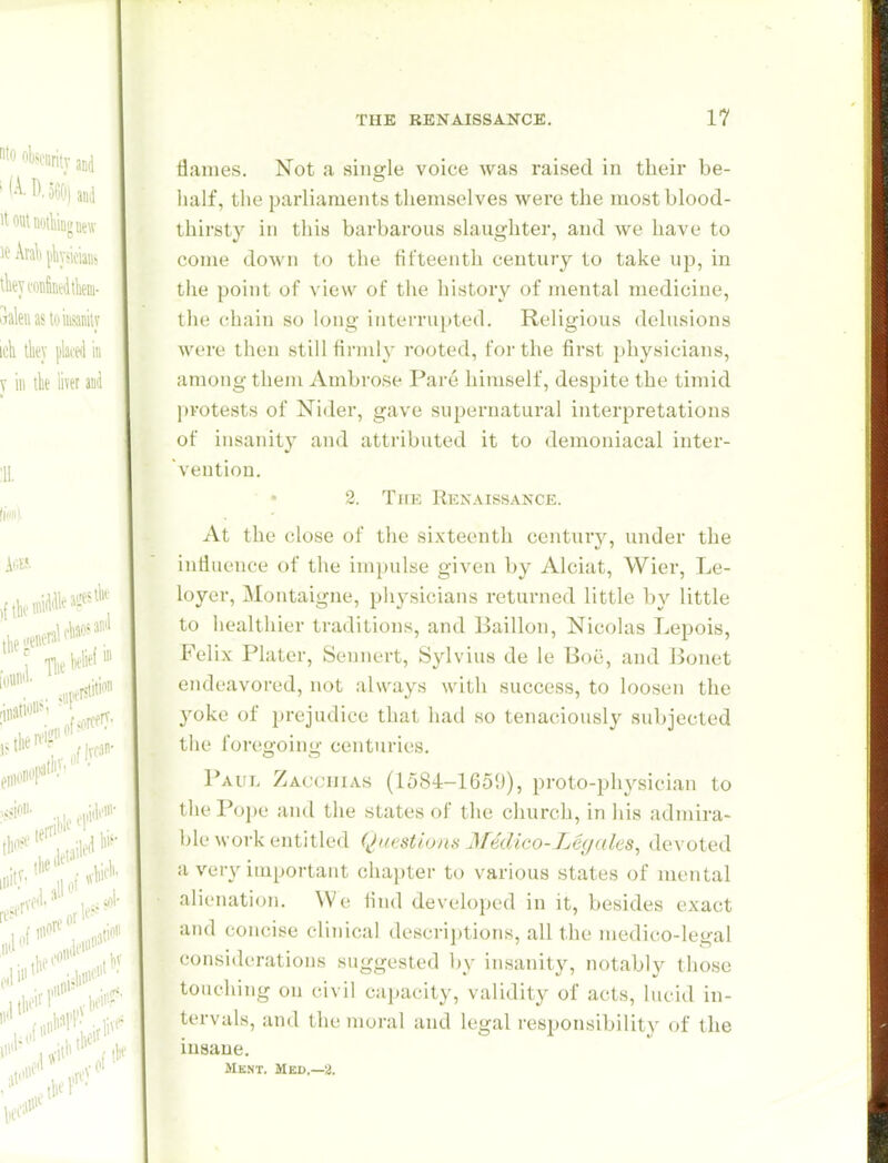 tiaines. Not a single voice was raised in their be- half, the parliaments themselves were the most blood- thirsty in this barbarous slaughter, and we have to come doAvn to the fifteenth century to take up, in the point of view of the history of mental medicine, the chain so long interrupted. Religious delusions were then still firmly rooted, for the first physicians, among them Ambrose Pare himself, despite the tijiiid l)rotests of Nider, gave supernatural interpretations of insanity and attributed it to demoniacal inter- vention. 2. Tke Renaissance. At the close of the sixteenth century, under the influence of the impulse given by Alciat, Wier, Le- loyer, Montaigne, physicians i-eturned little by little to healthier traditions, and Baillon, Nicolas Lepois, Felix Plater, Sennert, Sylvius de le Boii, and Bonet endeavored, not always with success, to loosen the yoke of prejudice that had so tenaciously subjected tlie foregoing centuries, 1*AUL Zacciiias (1584-1659), proto-physician to the I'opc and the states of the church, in his admira- ble work entitled Questions MecUco-Leyales, devoted a very important chapter U) various states of mental alienation. We find developed in it, besides exact and concise clinical descrijjtions, all the medico-legal considerations suggested ])y insanity, notably those touching on civil capacity, validity of acts, lucid in- tervals, and the moral and legal responsibility of the insane. Mknt. Med,—2.