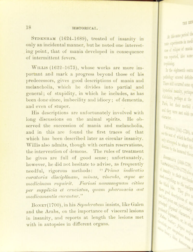 Sydenham (1624-1689), treated ol insanity in only an incidental manner, but be noted one inlei-est- ing point, that of mania developed in consequence of intermittent fevers. Willis (1622-1675), whose works are more im- portant and mark a progress beyond those of bis predecessors, gives good descriptions of mania and melancholia, which he divides into partial and general; of stupidity, in which he includes, as has been done since, imbecility and idiocy; of dementia, and even of stupor. His descriptions are unfortunately involved with long discussions on the animal spirits. He ob- served the succession of mania and melancholia, and in this are found the first traces of that which has been described later as circular insanity. Willis also admits, though with cei'tain reservations, the intervention of demons. The rules of treatment he gives are full of good sense; unfortunately, however, he did not hesitate to advise, as frequently needful, rigorous methods: Prhna indinitio curatoria disciplinani,, tninas, vincuki, cpgue ac medicinam. reqwirit. Furiosi nonnunquain citius per supplicia et cruciatus^ quam pharniacia axt medicamentis mrantur. Bonet(1700), in his Sepidcretum insists, like Galen and the Arabs, on the imi)ortance of visceral lesions in insanity, and reports at length the lesions met with in autopsies in different organs.