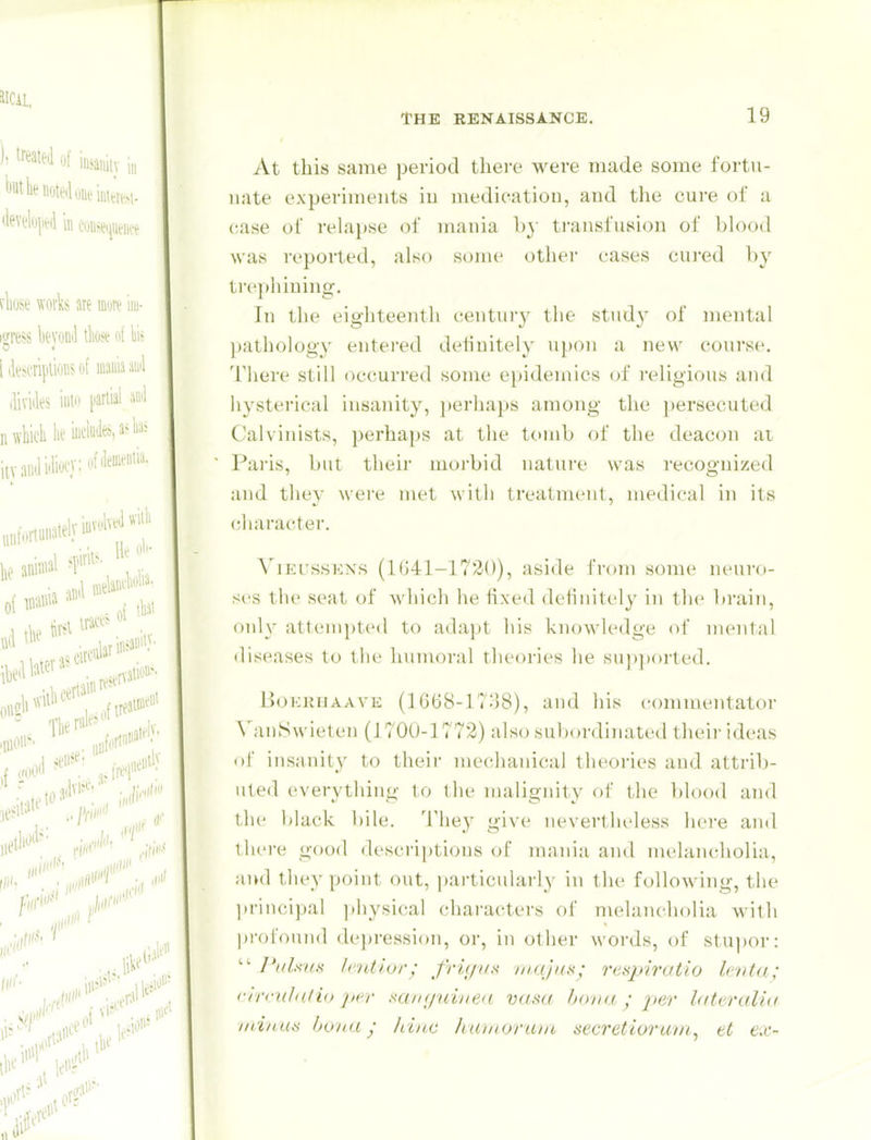 At this same period there were made some fortu- nate experiments iu medication, and the cure of a case of relapse of mania b} ti-ansfusion of blood was reported, also some other cases cured by tre|)hiuing. In the eighteenth centurj' the stud}' of mental pathology entered deiiuitely upon a new course. There still occurred some epidemics of religious and hysterical insanity, j»erliaps among the persecuted Calvinists, perhaps at the tc>nib of the deacon at Pai'is, but their morbid nature was recognized and they were met with treatment, medical in its character. ViEissKN.s (1041-1720), aside from some neui'o- scs the seat of which he fixed definitely in tlic brain, only atteniptcil to adapt his knowledge of nu'iital diseases to the humoral rlieorii's he supported. Im^kiujaave (lGti8-lT;]8), and liis commentator N'anSwieten (1700-1772) also subordinated their ideas of insanity to their mechanical theories and attrib- uted everything to llie malignity of the blood aiul the black bile. 'I'hey give nevertlu'less here and there good descriptions of mania and melancholia, and they point out, particularly in the following, the ]»riiu;ipal ])hysical characters of melancholia with profound depression, or, in other words, of stupor:  PuUxH lentior; frif/i/s majus; resjArutio Icnta; rirciihitio ]ter mn(/uine<i vasa bona ; per hiteralia iitinuti bona; hiuc huinoriua aecretiorum, et ex-