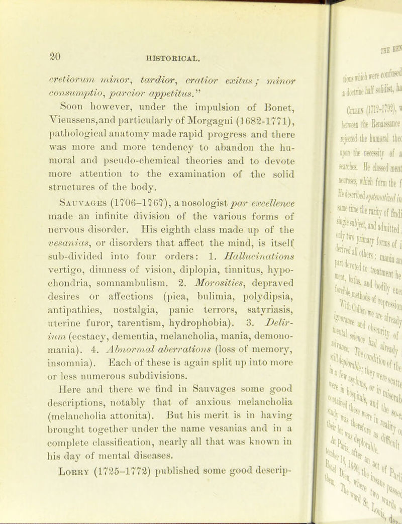 cretiormn minor^ tardior, cratior exitun; minor cons'tmi.ptio^ j)aroior appetitm. Soon however, under the impulsion of Bonet, Vieussens,and particularly of Morgagni (J 082-1771), pathological anatomy made rapid progress and there was more and more tendency to abandon the hu- moral and pseudo-chemical theories and to devote more attention to the examination of the solid structures of the body, Sauvages (1706-1767), anosologist^xw e:ecellence made an infinite division of the various forms of nervous disorder. His eighth class made up of the vesan-ias, or disorders that affect the mind, is itsel( sub-divided into four orders: 1. Hallxcinations vertigo, dimness of vision, diplopia, tinnitus, hyi)o- choudria, somnambulism. 2. Morosities, depraved desires or affections (pica, bulimia, polydipsia, antipathies, nostalgia, panic terrors, satyriasis, uterine furor, tarentism, hydrophobia). 3. Delir- ium (ecstacy, dementia, melancholia, mania, demono- mania). 4. Jibnormal aberrations (loss of memory, insomnia). Each of these is again split up into more or less numerous subdivisions. Here and there we find in Sauvages some good descriptions, notably that of anxious melancholia (melancholia attonita). lJut his merit is in having brought together under the name vesanias and in a complete classification, nearly all that was known in his day of mental diseases. LoRKY (1725-1772) published some good descrip-