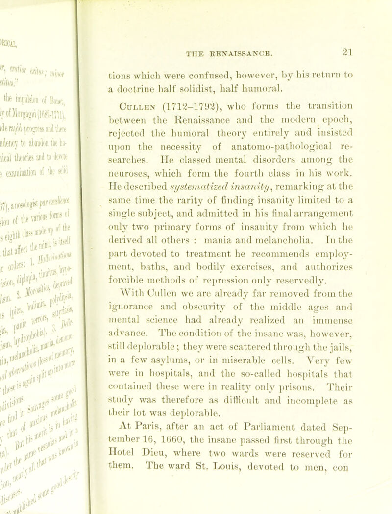 lions whicli were confused, howcvor, by his return to a doctrine lialf solidist, half humoral. CuLLEN (1712-1792), who forms the transition between the Renaissance and the modern epoch, rejected the humoral theory entirely and insisted ui)on the necessity of anatomo-pathological re- searches. He classed mental disorders among the neuroses, which form the fourth class in his work. He described ni/steinatized insanity, remarking at the same time the rarity of finding insanity limited to a single subject, and admitted in his final arrangement only two primary forms of insanity from which lie derived all others : mania and melancholia. In the part devoted to treatment he recommends employ- ment, baths, and bodily exercises, and authorizes forciV)le methods of repression only reservedly. With Cullen we are already far removed from the ignorance and obscurity of the middle ages and mental science had already realized an immense advance. The condition of the insane was, however, still deplorable; tliey were scattered through the jails, in a few asylums, or in miserable cells. Very few were in hospitals, and the so-called hospitals that contained these wei-e in reality only ])risons. Their study was therefore as diffi(!ult and incomplete as their lot was deplorable. At Paris, after an act of Parliament dated Sep- tember 16, 1060, the insane passed first through tlic Hotel Dieu, where two wards were reserved for them. The ward St, Louis, devoted to men, con