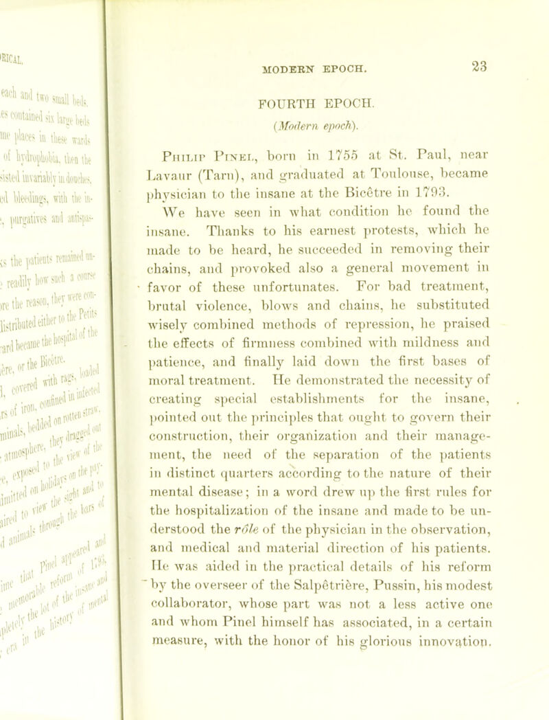 FOURTH EPOCH. {Modern epoch). Philip Pinei,, born in 1755 at St. Paul, near liavaiir (Tarn), and graduated at Toulouse, became l)hysician to the insane at the Bicetre in 1793. We have seen in what condition he found the insane. Thanks to his earnest protests, which he made to be heard, he succeeded in removing their chains, and provoked also a general movement in favor of these unfortunates. For bad treatment, brutal violence, blows and chains, he substituted wisely combined methods of repression, he praised the elfects of firmness combined with mildness and patience, and finally laid down the first bases of moral treatment. He demonstrated the necessity of creating special establishments for the insane, |)ointed out the principles that ought to gOA'ern their construction, their organization and their manage- ment, the need of the separation of the patients in distinct quarters according to the nature of their mental disease; in a word drew up the first rules for the hospitalization of the insane and made to be un- derstood the role of the physician in the observation, and medical and material direction of his patients, lie was aided in the practical details of his reform by the overseer of the Salpetri^re, Pussin, his modest collaborator, whose part was not a less active one and whom Pinel himself has associated, in a certain measure, with the honor of his glorious innovj\,tioii.