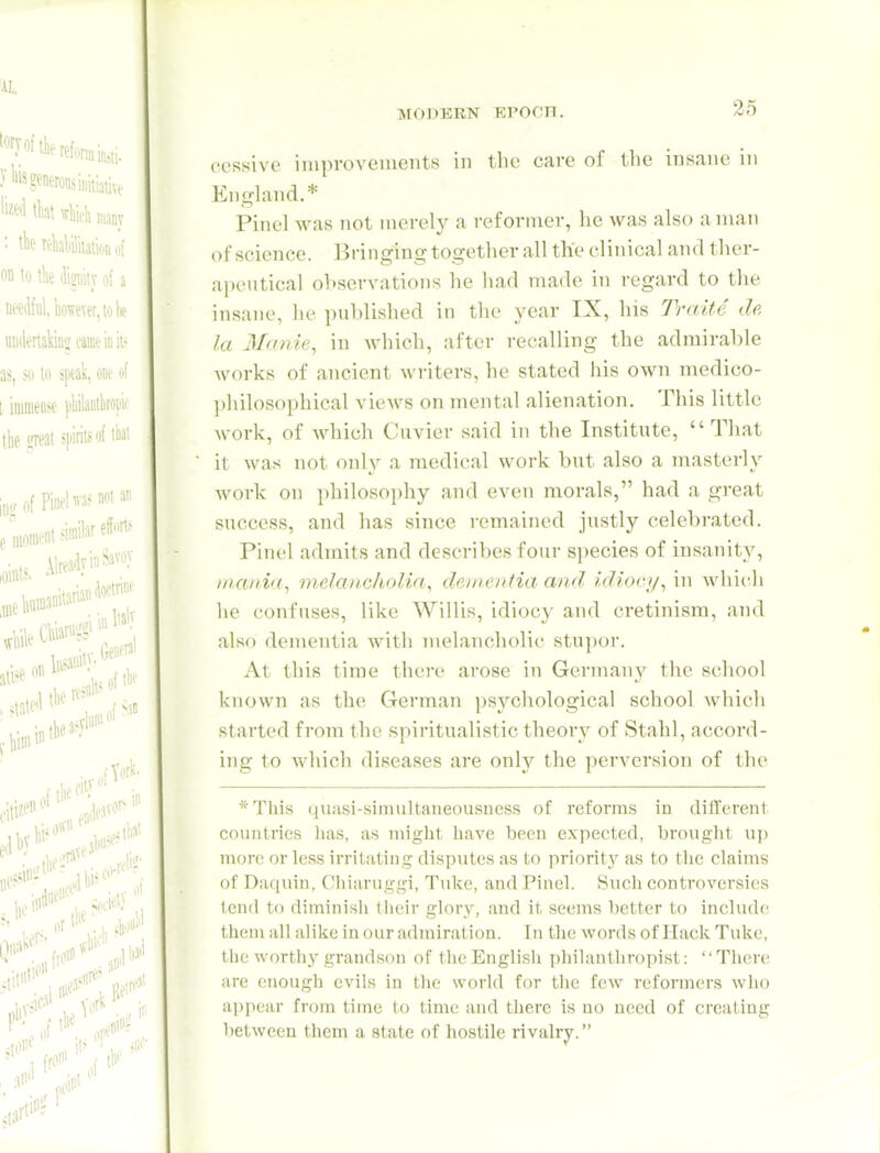 26 coRsivc improvements in the care of tlie insane in England.* Pinel was not merely a reformer, lie was also a man of science. Bringing together all the clinical and ther- apeutical observations he had made in regard to the insane, lu- published in the year IX, his Traite da la Manie, in Avhich, after recalling the admirable works of ancient writers, he stated his own medico- philosophical views on mental alienation. This little work, of which Cuvier said in the Institute, That it was not only a medical work but also a masterly work on philosophy and even morals, had a great success, and has since remained justly celebrated, Pinel admits and describes four species of insanity, mania., indandiolia., dementia and idioc]i^ in which he confuses, like Willis, idiocy and cretinism, and also dementia with melancholic stu])or. At this time there arose in Germany the school known as the German psj'^chological school which started from the spiritualistic theory of Stahl, accord- ing to which diseases are only the perversion of the *Tliis quasi-simultaneousness of reforms in different countries has, as might have been expected, brought up more or less irriiiitiug disputes as to prioritj' as to tlie claims of Daquin, Cliiaruggi, Tuke, and Pinel. Such controversies tend to diminisii llieir glory, and it seems better to include them all alike in our admiration. In the words of Ilaclv Tuke, the worthy grandson of theEnglisii philanthropist: There are enough evils in the world for tlie few reformers who appear from time to time and there is no need of creating between them a state of hostile rivalry.