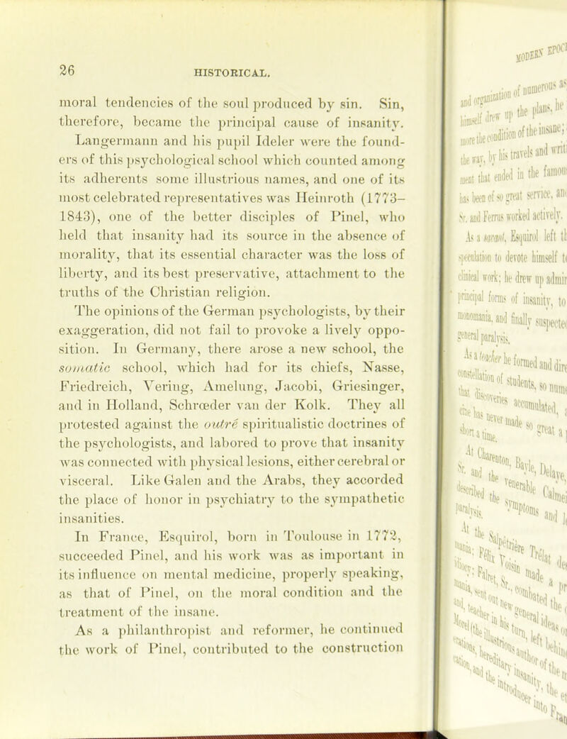 moral tendencies of the soul produced by sin. Sin, therefore, became the piincipal cause of insanit}'. Langennanu and liis puj)il Ideler were the found- ers of this psychological scliool which counted among its adherents some iHustrious names, and one of its most celebrated representatives was Heinroth (1773- 1843), one of the better disciples of Pinel, who held that insanity had its source in the absence of morality, that its essential character was the loss of liberty, and its best preservative, attachment to the truths of the Christian religion. The opinions of the German ps^^chologists, by their exaggeration, did not fail to provoke a lively oppo- sition. In Germany, there arose a new school, the soiuatic school, which had for its chiefs, Nasse, Friedreich, Vering, Amelung, Jacobi, Griesinger, and in Holland, Schroeder van der Kolk. The}^ all protested against the outre spiritualistic doctrines of the psychologists, and labored to prove that insanity Avas connected Avith i)hysical lesions, either cerebral or visceral. Like Galen and the Arabs, they accorded the place of honor in psychiatry to the sympathetic insanities. In France, Esquirol, born in Toulouse in 1772, succeeded Pinel, and his work was as important in its influence on mental medicine, properly speaking, as that of Pinel, on the moral condition and the treatment of the in.sane. As a philanthroi)ist and reformer, he continued the work of Pinel, contributed to the construction