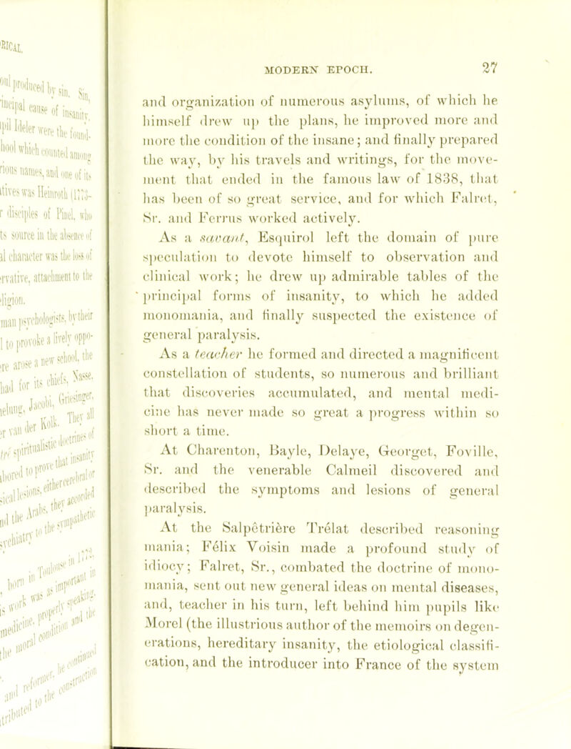 and organization of numerous asylums, of which he liimself flri'w u]) tlie phms, he improved more and more the condition of the insane; and finally prepared the way, by his travels and writings, for the move- ment that ended in the famous law of 1838, that has l;een of so great service, and for which Falret, Sr. and Fcrrus worked actively. As a saoauf, Esquirol left tlie domain of [)ure s))eculation to devote himself to observation and clinical work; he drew U}) admirable tables of the principal forms of insanity, to which he added monomania, and finally suspected the existence of general paralysis. As a feacher he formed and directed a magnificent constellation of students, so numei-ous and brilliant that discoveries accumulated, and mental medi- cine has never made so great a progress within so short a time. At Charenton, Bayle, Delaye, Georget, Foville, Sr. and the venerable Calmeil discovered and described the symptoms and lesions of general ]taralysis. At the Salpetriere Trelat described reasoning mania; Felix Voisin made a profound study of idiocy; Falret, Sr., combated the doctrine of moiuj- mania, sent out new general ideas ou mental diseases, and, teacher in his turn, left behind him pupils like Morel (the illustrious author of the memoirs on degen- erations, hereditary insanity, the etiological classifi- cation, and the introducer into France of the system