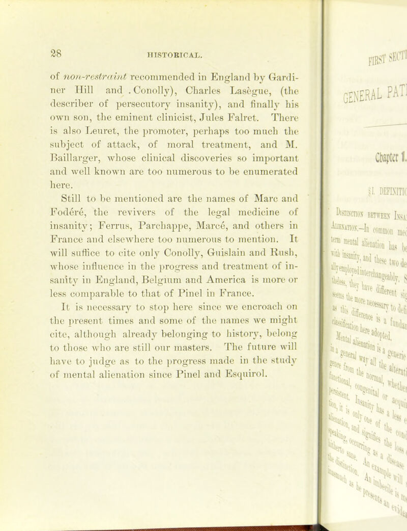of non-restr<iint, recommended in England by Gardi- ner Hill and .Conolly), Charles Lasegue, (the describer of persecutory insanity), and finally his own son, the eminent clinicist, Jules Falret. There is also Leuret, the promoter, perhaps too much the subject of attack, of moral treatment, and M. Baillarger, whose clinical discoveries so important and well known are too numerous to be enumerated here. Still to be mentioned are the names of Marc and Fodere, the revivers of the legal medicine of insanity; Ferrus, Parchappe, Marce, and others in France and elsewhere too numerous to mention. It will suffice to cite only Conolly, Guislain and Rush, whose influence in the progress and treatment of in- sanity in England, Belgium and America is more or less comparable to that of Pinel in France. It is necessary to stop here since we enci'oach on the present times and some of the names we might cite, although alread^^ belonging to history, belong to those who are still our masters. The future will have to judge as to the progress made in the study of mental alienation since Pinel and Esquirol.