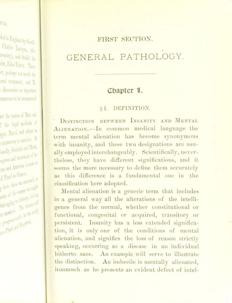 FIRST SECTTOK. GENERAL PATHOLOGY. Cbapter K. ^I. DEFINITION. ■ Distinction between Insanity and Mental Alienation.—In commoii medical language the term mental alienation has become synonymous with insanity, and these two designations are usu- ally emploj'^ed intei'changeal)ly. Scientifically, never- theless, they have different signiiications, and it seems the more necessary to define them accurately as this difference is a fundamental one iu the classification here adopted. Mental alienation is a generic term that includes ill a geuei'al way all the alterations of the intelli- gence from the normal, whether constitutional or functional, congenital or acquired, transitory or persistent. Insanity has a less extended significa- tion, it is only one of the conditions of mental alienation, and signifies the loss of reason strictly speaking, occurring as a disease in an individual hitherto sane. An example will serve to illustrate the distinction. An imbecile is mentally alienated, inasmuch as he presents an evident defect of intel-