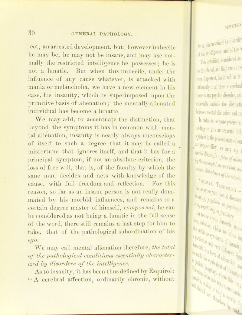 lect, ail arrested development, but, however imbecik' he may be, he may not be insane, and ma}' use nor- mally the restricted intelligence he possesses; he is not a lunatic. But when this imbecile, under tlu- influence of any cause whatever, is attacked with mania or melancholia, Ave have a new element in his case, his insanity, which is superimposed upon the primitive basis of alienation; the mentally alienated individual has become a lunatic. We may add, to accentuate the distinction, that beyond the symptoms it has in common with men- tal alienation, insanity is nearly always unconscious of itself to such a degree that it may be called a misfortune that ignores itself, and that it has for a ])rincipal symptom, if not an absolute criterion, the loss of free will, that is, of the faculty by which the sane man decides and acts with knowledge of the cause, with full freedom and reflection. For this reason, so far as an insane person is not really dom- inated by his morbid influences, and remains to a certain degree master of himself, conqn).^ su/\ he can l)e considered as not being a lunatic in the full sense of the woi'd, there still remains a last step for him to take, that of the pathological subordination of his effo. We may call mental alienation therefore, the total of the p'lthological condif/'oiis essentiolly charorter- ized by disorders of the intelUg< ure. As to insanity, it has been thus defined by Esquirol: A cerebral affection, ordinarily chronic, without