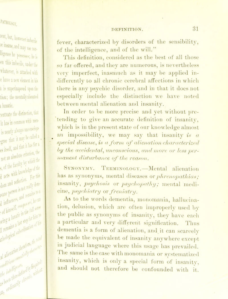 fever, characterized by disorders of the sensibility, of the inteiligeiice, and of tlie will. This definition, considered as the best of all those so far offered, an<] they are numerous, is ne\ ertlieless very imperfect, inasmuch as it may l)e applied in- differently to all clu-onic cei'ebral affections in which there is any psychic disorder, and in that it does not especially include the distinction we have noted between mental alienation and insanity. In order to be more precise and yet without pre- tendinu,- to u'ive an accurate dehnition of insanitv, wjiich is in the present state of oui- knowledge almost an imjtossibility, we may say that iusaiiity is <( !ijje<dal (Useai<e, i.s a form of allenatiou churacterizi'd by the orcidt'/ital, v'/icoNi^rioiff!, (on/ mon nr l<-ss pcr- iii finerit distarhunce of tIlk reaxon. Synonym v. Tkkminology.—Mental alienation has as synonyms, mental diseases ovphrcuDpntliio^; insanity, psyrhosl.^ or jisi/r/iojKifJn/; mental medi- cine, pHyi-liliitry or freniairy. As to the words dementia, monomania, hallucina- tion, delusion, which are often improp(!i-h- used by the public as synonyms of insanity, they ha\ e each a particular and very dirt'erent signitication. 'i'lius dementia is a form of alienation, and it can scai'cely be made the ecpiivalent of insanity anywhere exce)it in judicial language wliere tliis usage has ])revailed. The same is the case with monomania or systematized insanity, which is only a special form of insanitv, and should not therefore be confounded with it.