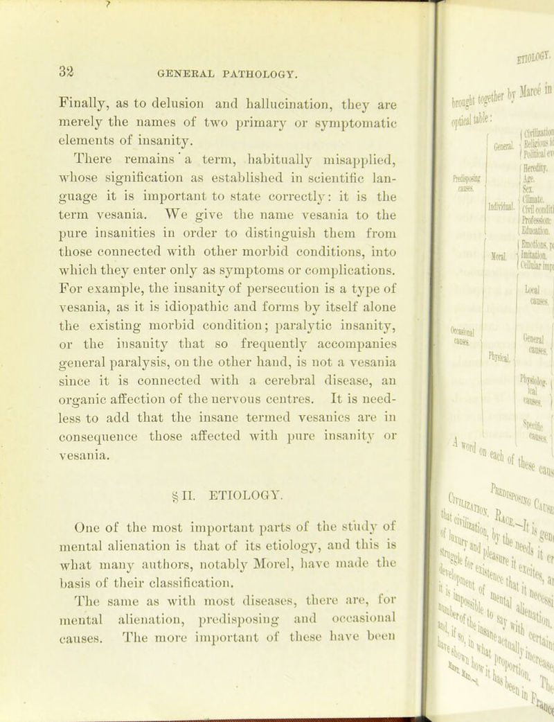 Finally, as to delusion and hallucination, they are merely the names of two primary or symptomatic elements of insanity. There remains' a term, habitually misapplied, whose signification as established in scientific lan- guage it is important to state correctly: it is the term vesania. We give the name vesania to the pure insanities in order to distinguish them from those connected with other morbid conditions, into which they enter only as symptoms or complications. For example, the insanity of persecution is a type of vesania, as it is idiopathic and forms by itself alone the existing morbid condition; paralytic insanity, or the insanity that so frequently accompanies general paralysis, on tlie other hand, is not a vesania since it is connected with a cerebral disease, an organic affection of the nervous centimes. It is need- less to add that the insane termed vesanics are in consequence those affected with pure insanity or vesania. II. ETIOLOGY. One of the most important parts of the study of mental alienation is that of its etiologj'^, and this is what many authors, notably Morel, liave made the basis of their classification. The same as with most diseases, there are, for mental alienation, predisposing and occasional causes. The more important of these have been