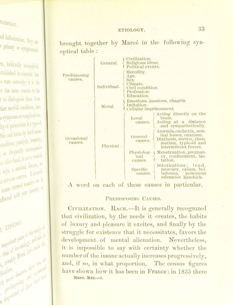 brought together by optical table : Predi.sposiiiK causes. General. Individual. Moral. Occasional causes. Physical. ■ Marce in the following syn- Civilization. Keliffious ideas. Political events. Heredity. Ape. Sex. Climate. Civil condition. Profession: Education. Emotions, passions, ohaffrin. Imitation. Cellular imprisonment. A<!tin)^ directly on tlie brain. Acting at a distance and sympathetically. Aii<'emia,cachcxia, sem- inal losses, onanism. Diathesis, darlreii, rheu- matism, typhoid and intermittent fevers. Menstruation, pregnan- cy, confinement, lac- tation. Intoxications: lead, mercury, opium, bel- ladonna, iioisonous folcmacide haschich. Local causes. Cteneral causes. Physiolog- ical causes. Specific causes. A word on each of these causes in particular. Predisposinc! Causes. Civilization. Race.—It is generally recognized that civilization, by the needs it creates, the habits of luxury and pleasure it excites, and linally by the struggle for existence that it necessitates, favors the development of mental alienation. Nevertheless, it is impossible to say with certainty whether the number of the insane actually increases progressively, and, if so, in what proportion. The census figures have shown how it has been in France: in 1835 there Ment. Med.—3.