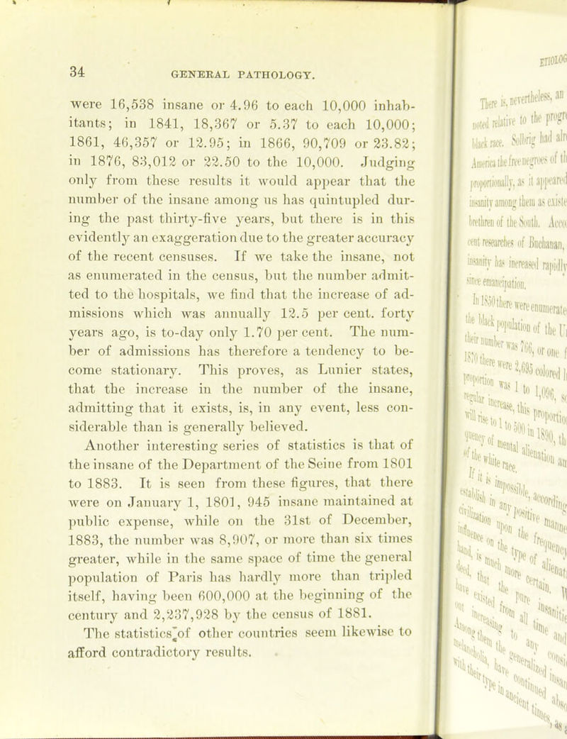 were 16,538 insane or 4.96 to each 10,000 inhab- itants; in 1841, 18,367 or 5.37 to each 10,000; 1861, 46,357 or 12.95; in 1866, 90,709 or 23.82; in 1876, 83,012 or 22.50 to the 10,000. Judging only from these results it would appear that the number of the insane among us has quintupled dur- ing the past thirty-five years, but there is in this evidently an exaggeration due to the greater accuracy of the recent censuses. If we take the insane, not as enumerated in the census, but the number admit- ted to the hospitals, we find that the increase of ad- missions which was annually 12.5 per cent, forty years ago, is to-day only 1.70 percent. The num- ber of admissions has therefore a tendency to be- come stationary. This proves, as Lunier states, that the increase in the number of the insane, admitting that it exists, is, in any event, less con- siderable than is generally believed. Another interesting series of statistics is that of the insane of the Department of the Seine from 1801 to 1883. It is seen from these figures, that there Avere on January 1, 1801, 945 insane maintained at public expense, while on the 31st of December, 1883, the number was 8,907, or more than six times greater, while in the same space of time the general population of Paris has hardly more than tri])led itself, having been 600,000 at the beginning of the century and 2,237,928 by the census of 1881. The statistics^of other countries seem likewise to afford contradictory results.