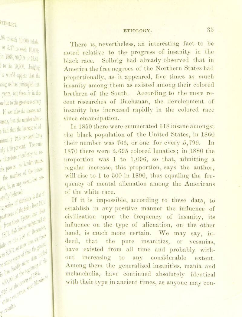 There is, nevertheless, an interesting fact to be noted rehxtive to the progress of insanity in the black race. Solbrig had already observed that in America the free negroes of tlie Northern States had l)roj)ortioiially, as it ai)[)eared, live times as much insanity among tlu-m as existed among their colored brethren of the South. According to the more re- cent researches of Buchanan, the development of insanity has increased rapidly in the colored race since emaiicii)ation. In 1850 there were enumerated Bl 8 insane amongst the black population of the United States, in 18G0 their number was 7GG, or one Foi' every 5,790. In 1870 there were 2,695 colored lunatics; in 1880 the proportion was 1 to 1,096, so that, admitting a regular increase, this proportion, says the author, will rise to 1 to 500 in 1890, thus ccpialing the frc- (piency of mental alienation among the Americans of the white race. If it is imj)ossibIe, according to these data, to establish in any positive manner the influence of civilization upon the frequency of insanity, its influence on the type of alienation, on the other hand, is much more certain. We may say, in- deed, that the pure insanities, or vesanias, have existed from all time and probably with- out increasing to any considerable extent. An)ong them the generalized insanities, mania and melancholia, have continued absolutely identical with their type in ancient times, as anyone may con-