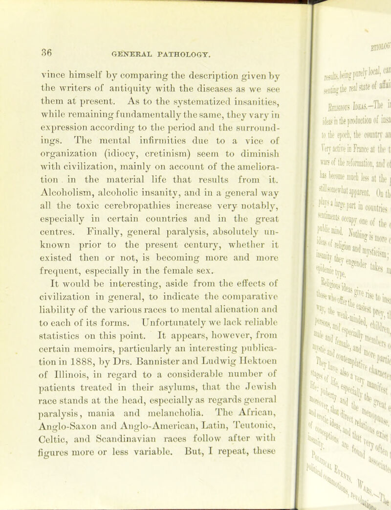 vince himself by comparing the description given by the writers of antiquity with the diseases as we see them at present. As to the systematized insanities, while remaining fundamentally the same, they vary in expression according to the period and the surround- ings. The mental infirmities due to a vice of organization (idiocy, cretinism) seem to diminish with civilization, mainly on account of the ameliora- tion in the material life that results from it. Alcoholism, alcoholic insanity, and in a general way all the toxic cerebropathies increase very notably, especially in certain countries and in the great centres. Finally, general paralysis, absolutely un- known prior to the present century, whether it existed then or not, is becoming more and more frequent, especially in the female sex. It would be interesting, aside from the effects of civilization in general, to indicate the comparative liability of the various races to mental alienation and to each of its forms. Unfortunately we lack reliable statistics on this point. It appears, however, from certain memoirs, particularly an interesting publica- tion in 1888, by Drs. Bannister and Ludwig Ilcktoen of Illinois, in regard to a considerable number of patients treated in their asylums, that the Jewish race stands at the head, especially as regards general paralysis, mania and melancholia. The African, Anglo-Saxon and Anglo-American, Latin, Teutonic, Celtic, and Scandinavian races follow after with figures more or less variable. But, I repeat, these