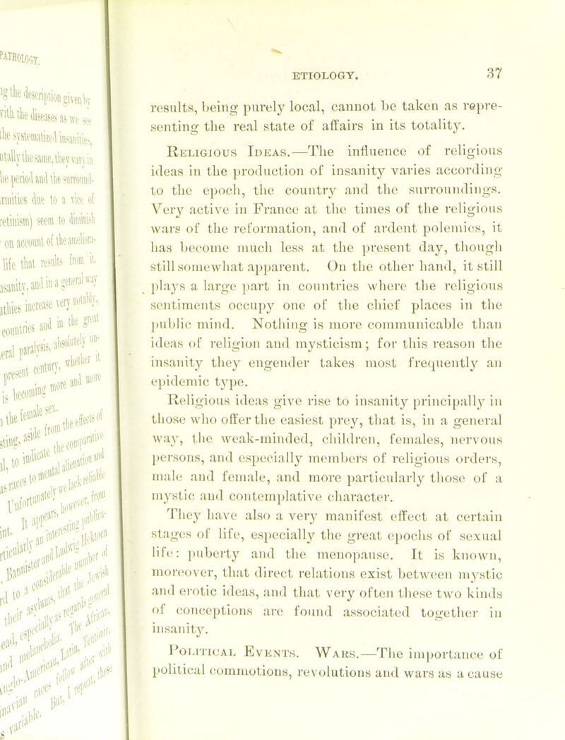 results, being purely local, c<anuot l)e taken as repre- senting the real state of affairs in its totality. Religious Ideas.—The influence of religious ideas in the production of insanity varies according to tlie epoch, the country and the surroundings. Very active in France at the times of the religious wars of the reformation, and of ardent polemics, it has hecome much less at the present day, though still somewhat apparent. On the other hand, it still plays a large part in countries where the religious sentiments occupy one of the chief places in the |)ublic n\ind. Nothing is more communicable than ideas of religion and mysticism; for this reason the insanity they engender takes most frequently an epidemic type. Religious ideas give rise to insanity principally in those who offer the easiest prey, that is, in a general way, the weak-minded, children, females, nervous persons, and especially members of religious orders, male and female, and more particularly those of a mystic and contemplative character. They have also a very manifest effect at certain stages of lift, especially the great e2)0chs of sexual life: ))uberty and the menopause. It is known, moreover, that direct relations exist between mystic and erotic ideas, and that very often these two kinds of conceptions are found associated together in insanit3^ Poj-iTicAL Events. Waks.—The importance of political commotions, revolutions and wars as a cause