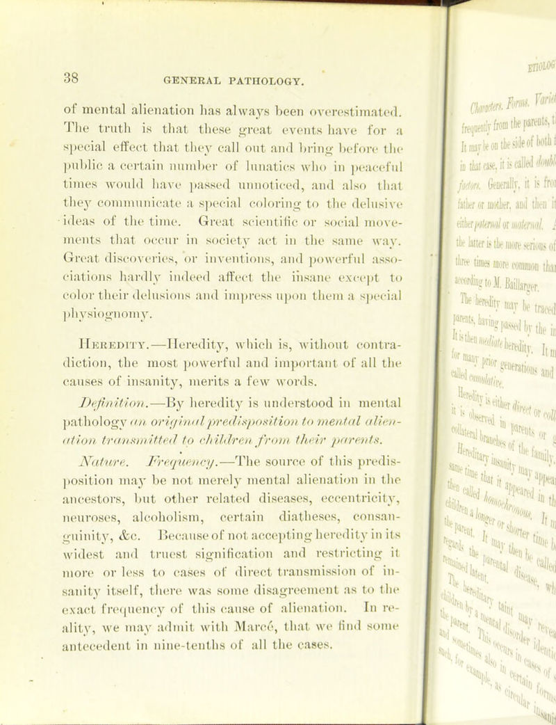 of mental alienation has always been overestimated. Tlie truth is that these great events have for a sjjeeial effect that tliey call out and bring before the ])ublic a certain number of lunaties wlio in ])eaeeful times would liave ]tassed unnoticed, and also that the}^ communicate a special coloring to the delusive ideas of the time. Great scientific or social move- nu'uts that occur in society act in the same way. Great discovei'ies, or inventions, and powerful asso- ciations hardly indeed affect tlie iiisane except to color their delusions and impress upon them a s])t'cial physiognomy. IlKKEDrry.—Heredity, which is, Avithout contra- diction, the most ])o\verful and important of all the causes of insanity, merits a few words. Definition.—By heredity is understood in mental pathology an origiiiiilpredlspo.ntion to mental alicn- (itlori transmitted to clnldrcji fro)ii their parents. Nattire. F'requency.—The source of this predis- position maj' be not merely mental alienation in the ancestors, but other related diseases, eccentricity, neuroses, alcoholism, certain diatheses, consan- guinity, &c. Uecause of not accei)ting heredity in its widest and truest signification and restricting il more or less to cases of direct transmission of in- sanity itself, there was some disagreement as to the exact fre<piency of this cause of alienation. In re- ality, we may admit with Marce, that we Hnd some antecedent in niiu^-tenths of all the cases.