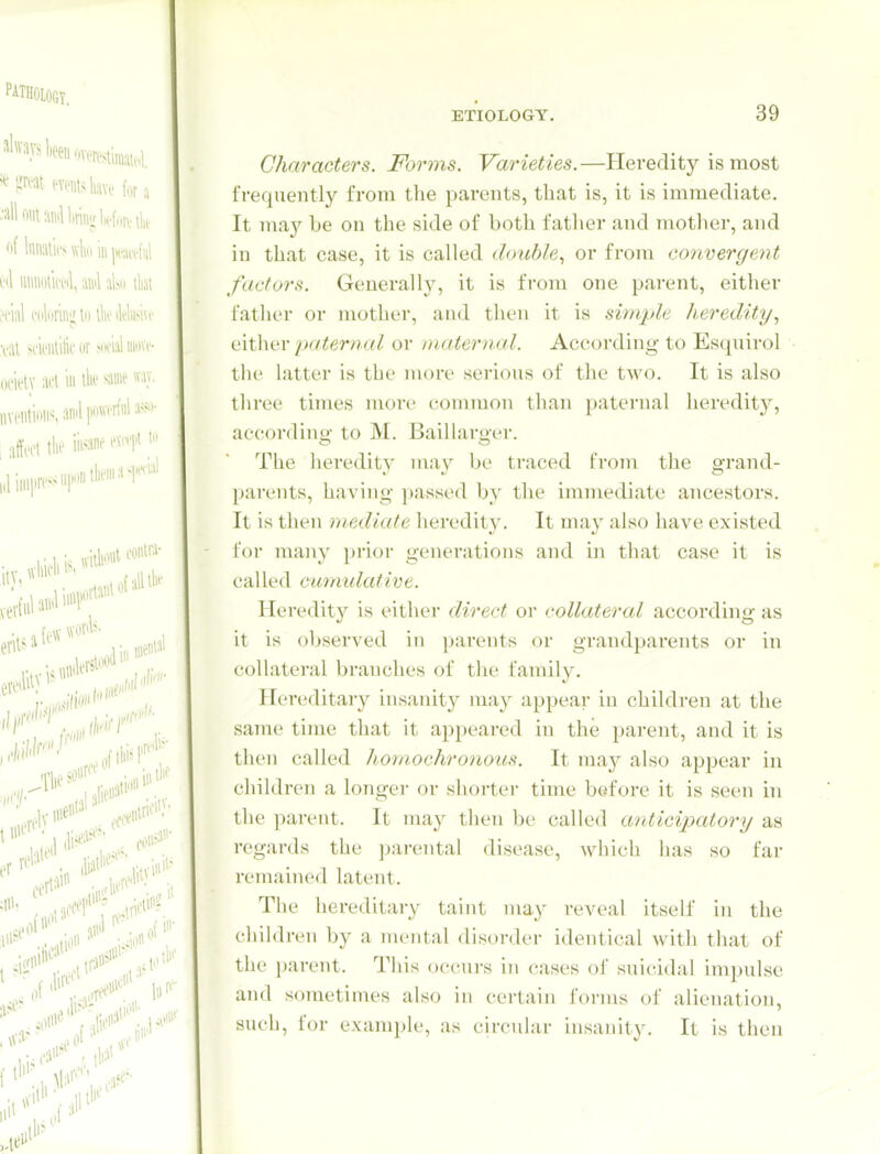 Characters. Forms, Varieties.—Heredity is most frequently from the parents, that is, it is immediate. It ma}'^ be on the side of both fatlier and mother, and in that case, it is called double, or from convergent factors. Generally, it is from one parent, either father or mother, and tlien it is simple heredity, iiixMvv p((ternal or maternal. According- to Es(juirol the latter is the more serious of the two. It is also three times more common than paternal heredity, according- to M. Baillarger. The heredity mu}' be traced from the grand- pai-ents, having passed by the immediate ancestors. It is then mediate heredity. It may also have existed for many prior geuei'ations and in that case it is called cumulative. Heredity is either direct or collateral according- as it is observed in parents or grandparents or in collateral branches of the family. Hereditary insanitj^ may appear in children at the same time that it appeared in the parent, and it is tlien called homochronous. It ma}^ also appear in children a longer or shorter time before it is seen in the parent. It may then be called anticipatory as regards the parental disease, which has so far remained latent. The hereditary taint may reveal itself in the cliildren by a mental disorder identical with that of the parent. This oecui-s in cases ol' suicidal impulse and sometimes also in certain forms of alienation, such, for example, as circular insanity. It is then