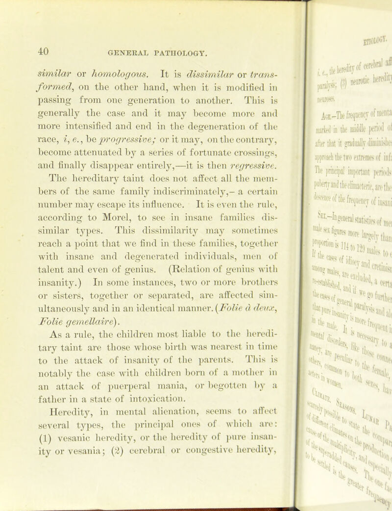 similar or homologous. It is dissimilar or trans- formed, on the other hand, when it is modified in passing from one generation to another. This is generally the case and it may become more and more intensified and end in the degeneration of tlie race, i, e., he progressive; or it may, on the contrar}', become attennated by a series of fortnnate crossings, and finally disappear entirely,—it is then regressive. The liereditary taint does not affect all the mem- bers of the same family indiscriminately,- a certain number may escape its influence. It is even the rule, according to Morel, to see in insane families dis- similar tj'^pes. This dissimilarity ma}'' sometimes reach a point that Ave find in these families, together with insane and degenerated individuals, men of talent and even of genius. (Relation of genius with insanit3^) In some instances, two or more brothers or sisters, together or separated, arc affected sim- ultaneously and in an identical manner. [Folie d deu.v, Folie gemellaire). As a nde, the children most liable to the heredi- tary taint are those whose birth was nearest in time to the attack of insanity of the parents. Tliis is notably the case with children born of a mother in an attack of puerperal mania, or begotten by a father in a state of intoxication. Heredity, in mental alienation, seems to affect several types, the principal ones of which are: (1) vesanic heredity, or the heredity of pure insan- ity or vesania; (2) cerebral or congestive heredity,