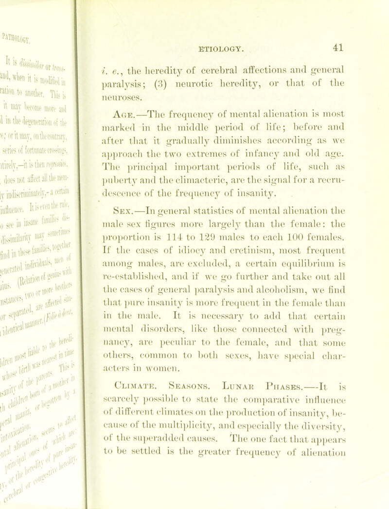 i. e., tlie lieredity of cerebral affections and general ]jaral3'sis; (;3) neurotic heredity, or that oi the neuroses. Age.—The frequency of n\ental alienation is most mai'ked in the middle ])eriod of life; before and after that it gradually diminishes according as we approach the two extremes of infancy and old age. The ])rinci])al important periods of life, such as puberty ami the climacteric, arc the signal for a recru- descence of the fre(piency of insanity. Sex.—In general statistics of mental alienation the mah> sex Hgurcs more largely than the female: the pi-o])ortiou is 114 to 129 males to each 100 females. If the cases of idiocy and cretinism, most frequent among males, are excluded, a certain e((uilibrium is re-established, and if we go further and take out all the cases of general paralj'^sis and alcoholism, we fiiul that ])ure insanit}' is more frequent in the female than in the male. It is necessar}^ to add that certain mental disorders, like those connected with ])reg- nancy, are peculiai- to the female, and that some others, c(mimon to botli sexes, have special char- acters in women. Climate. Seasons. Lunak Phases.—It is scarcely possil)le to state the comparative influence of different climates on t he ])roduction of insanity, be- cause of the multi]jlicity, and especially the diversity, of the superadded causes. The one fact that appears to be settled is the greater frequency of alienation