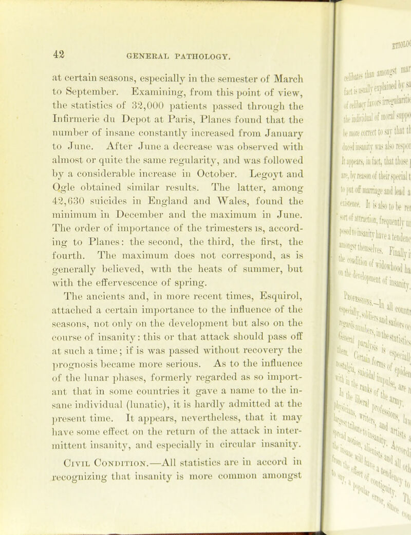 43 at certain seasons, especially in the semester of March to September. Examining, from this point of view, the statistics of 32,000 patients passed through the Infirmerie du Depot at Paris, Planes found that the number of insane constantl}^ increased from Januar}-^ to June. After June a decrease was observed with almost or quite the same regularity, and was followed by a considerable increase in October. Legoj't and Qgle obtained siniilar results. The latter, among 42,630 suicides in England and Wales, found the minimum in December and the maximum in June. The order of importance of the trimesters is, accord- ing to Planes: the second, the third, the first, the fourth. The maximum does not correspond, as is generally believed, with the heats of summer, but with the effervescence of spring. The ancients and, in more recent times, Esquirol, attached a certain importance to the influence of the seasons, not only on the development but also on the course of insanity: this or that attack should pass off at such a time; if is was passed without recovery the ])rognosis became more serious. As to the influence of the lunar phases, formerly regarded as so impoit- ant that in some countries it gave a name to the in- sane individual (lunatic), it is hardly admitted at the jjresent time. It appears, nevertheless, that it may have some effect on the return of the attack in inter- mittent insanity, and especially in circular insanity. Civil Condition.—All statistics are in accord in recognizing that insanity is more common amongst