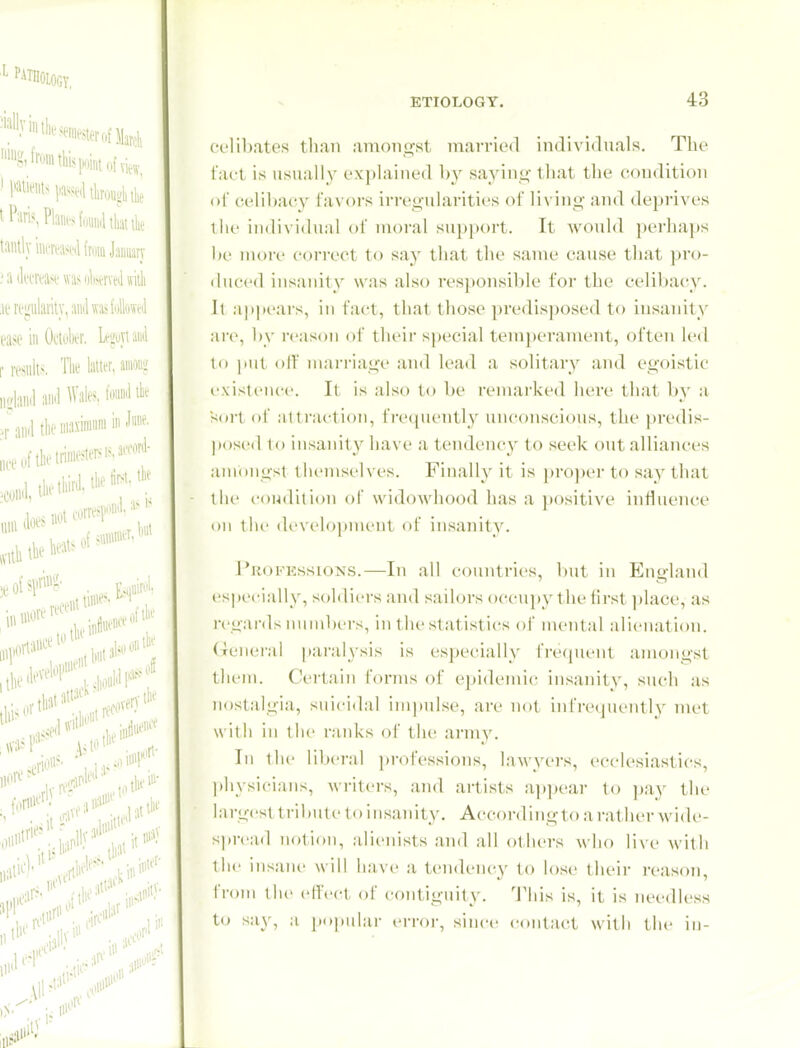 celibates tliaii amongst married individuals. The tact is usually explained by sajdns;- that the condition of celibacy faxors irregularities of living and deprives llie individual of uu)ral supi)()rt. It would ])er]iaps !)(' nu)re correct to say that the same cause that pro- duced insanity was also responsible for the celibacy. It ap|tears, in fact, that those predisposed to insanity are, l)y reason of their special tem))eranuMit, often U'd to jtiit olf marriage and lead a solitary and egoistic existence. It is also to be remarked here that by a sort of Mtti'action, frequently unconscious, the predis- pose(l io insanity have a tendency to seek out alliances amongst themselves. Finally it is pro])ei-t() say that the condition of widowhood has a ))ositive influence on the development of insanity. Profkssions.—In all countries, but in Eiiglaiul es]>ecially, soldiers and sailors occu]»y the first ])lace, as regards nund)ers, in tlie statistics of mental alienation, (xcnei-ai paralysis is especially fivqnent amongst them. Certain forms of epidemic insanity, such as nostalgia, suicidal impulse, are not infrequently tnet with in tlic ranks of the arm v. Ill the ril)crai professions, lawyers, ecclesiastics, |)hysicians, writers, and artists appear to ))ay the largest tribute to insanity. According to a rather wide- sjiread notion, alienists and all others who Ywv with the insane will have a tendency to lose their reason, from the effect of contiguity. This is, it is needless to say, a pojuilar error, since contact with the in-