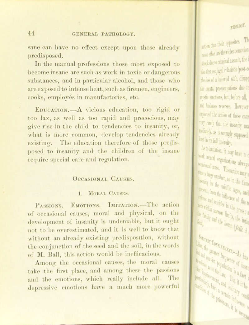 sane can have uo effect except upon those ah-eady predisposed. In the manual professions those most exposed to become insane are sucli as woi'k in toxic or dangerous substances, and in particular alcohol, and those who are exposed to intense heat, such as firemen, engineers, cooks, emploj^es in manufactories, etc. Education.—A vicious education, too rigid or too lax, as well as too rapid and precocious, may give rise in the child to tendencies to insanity, or, what is more common, develop tendencies already existing. The education therefore of those predis- posed to insanity and tlie cliildren of the insane require special care and regulation. Occasional Causes. 1. Moral Causes. Passions. Emotions. Imitation.—Tlie action of occasional causes, moral and physical, on the deve]o])ment of insanity is uiuleniable, but it ought not to be overestimated, and it is well to knoM- that without an already existing predisposition, without the conjunction of the seed and the soil, in tln'words of M. Ball, this action Avould be incHicacious. Among the occasional causes, tlie moral causes take the first place, and among these the ])assions and the emotions, which really include aU. TIu' depressive emotions have a much more powerful