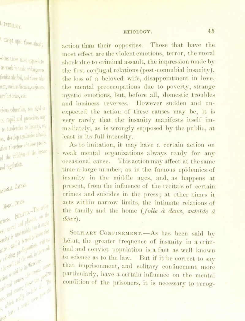 action than their opposites. Those that have the most effect are the violent emotions, terror, the moral shock due to criminal assault, the impression made by llic lirsl conjui^al ix'lations (post-connuhial insanity), the loss oC a beloved wife, disappointment in love, the mental preoccupations due to i)overty, strange mystic emotions, but, l)efore all, domestic troul)les and business reverses. However sudden and un- expected the action of these causes may be, it is very rarely that the insanity manifests itself im- mediately, as is wrongly supposed by the pul)lic, at least in its full intensity. 7\.s to imitation, it may liave a certain action on - weak mental organizations always ready for any occasional cause. This action may affect at the same time a large number, as in the famous epidemics of insanity in the middle ages, and, as haj)]K'ns at present, from the influence of the recitals of certain crimes and suicides in the ])ress; at other times it acts within narrow limits, the intimate relations of the family and the home {folie d deitx, suicide d deux). Solitary Confinement.—As has been said l)v Leiiit, the greater frequence of insanity in a crim- ■ inal and convict ))opulation is a fact as well known to science as to the law. But if it ije correct to say that imprisonment, and solitary confinement more l)articularly, have a certain influence on the mcTital condition of the prisouei's, it is necessary to recog-