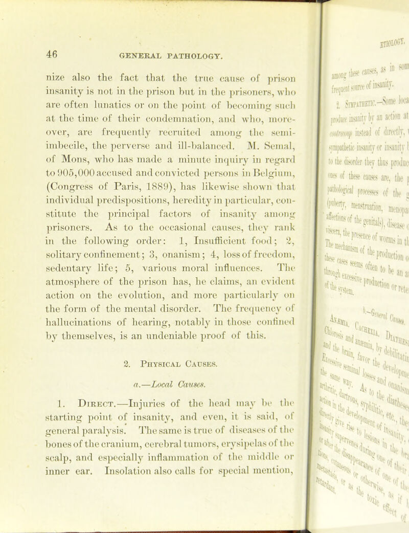nize also the fact that the true cause of prison insanity is not in tlie prison but in the prisoners, who are often lunatics or on the point of becoming such at the time of their condemnation, and who, moi-e- over, are frequently recruited among the semi- imbecile, the i^erverse and ill-balanced. M. Semal, of Mons, who has made a minute inquiry in regard to 905,000 accused and convicted })ersons in Belgium, (Congress of Paris, 1889), has likewise shown thai individual predispositions, heredity in particular, con- stitute the principal factors of insanity among prisoners. As to the occasional causes, they rank in the following order: 1, Insufficient food; 2, solitary confinement; 3, onanism; 4, loss of freedom, sedentary life; 5, various moral influences. The atmosphere of the prison has, he claims, an evident action on the evolution, and more particularly on the form of the mental disorder. The frequency of hallucinations of hearing, notably in those confine<l by themselves, is an undeniable proof of this. 2. Physical Causes. a.—Local Causes. 1. Direct.—Injuries of the head may bi- tlu' starting point of insanity, and even, it is said, of general paralysis. The same is true of diseases of t he bones of the cranium, cerebral tumors, erysipelas of the scalp, and especially inflannnation of the middle or inner ear. Insolation also calls for special mention.