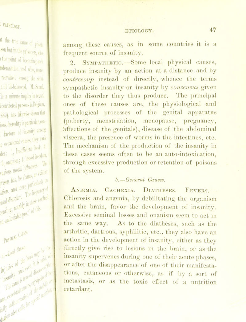 among these causes, as in some countries it is a frequent source of insanity. 2. Sympathetic.—Some local physical causes, produce insanity by an action at a distance and l)y coiitrecoiip instead of directly, whence the terms sym])athetic insanity or insanity by roitsensus given to the disorder they thus produce. The i)rincipal ones of these causes are, the [)hysiological and l)athological processes of the genital apj)arati'is (puberty, menstruation, meno[)ause, 2)i'egnancy, affections of the genitals), disease of the abdominal viscera, the presence of worms in the intestines, etc. The mechanism of the production of the insanity in these cases seems often to be an auto-intoxication, through excessive production or retention of ])ois()ns of the system. b.—General Causes. AnvEmia. Cachexia. Diatheses. Fevers.— Chlorosis and anaemia, by debilitating the organism and the brain, favor the development of insanity. Excessive seminal losses and onanism seem to act in the same way. As to the diatheses, such as the arthritic, dartrous, sypliilitic, etc., they also have an action in the development of insanity, cither as they directly give rise to lesions in the bi-ain, or as the insanity supervenes during one of their acute phases, or after the disai)pearance of one of their manifesta- tions, cutaneous or otherwise, as if by a sort of metastasis, or as the toxic effect of a nutrition retardant.