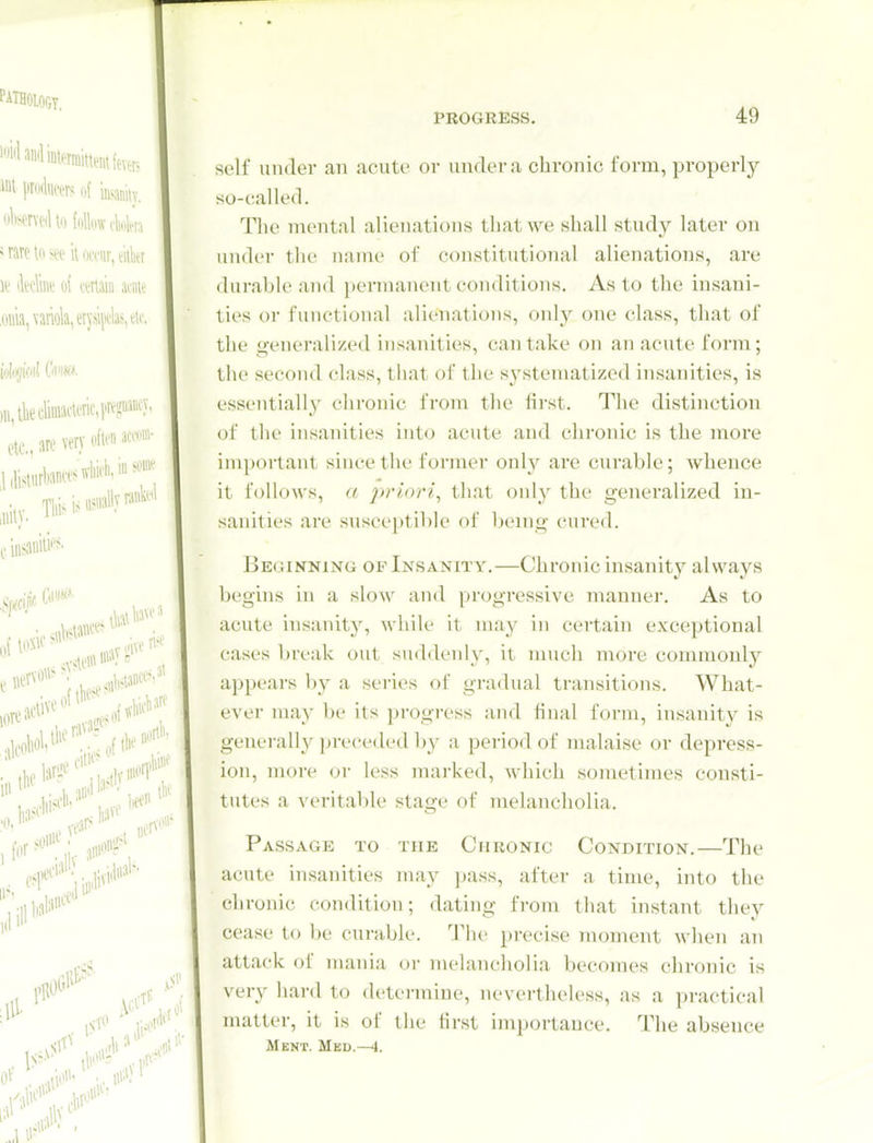 PATHOIOGT, M pikm of inaniiy. ' rare in sec ii mw^ A\ le tltelk of tertaiii annt .ouia, variola, erjsi|wlas,tii'. )u,thei;iiiiiaii ofti'ii itm- etc., are very ,«ity. Tl)i^'^^' cinsauili''^' lOVC active icon'.'' .\,ftk' . IS-^ ill'''- PROGRESS. 49 self under an acute oi- under a chronic form, properly so-called. The mental alienations that we shall study later on under the name of constitutional alienations, are durable and permanent conditions. As to the insani- ties or functional alienations, only one class, that of the generalized insanities, can take on an acute form; the second (-lass, that of the systematized insanities, is essentiall}' chronic from the first. The distinction of the insanities into acute and chronic is the more important since the former onh'- are curable; whence it follows, a priori^ that only the generalized in- sanities are susceptible of being cured. JiEdiNNiNG OF Insanity.—Chronic insanity always begins in a slow and progressive manner. As to acute insanity, while it may in certain exceptional cases break out suddenly, it much more commonly appears by a series of gra<bial transitions. What- ever may be its progi'ess and final form, insanity is generally jjreceded l>y a period of malaise or depress- ion, more or less marked, which sometimes consti- tutes a veritable stage of melancholia. Passage to the Chronic Condition.—The acute insanities may ])ass, after a time, into the chronic condition; dating from that instant they cease to be curable. The precise moment when an attack of mania or melancholia becomes chronic is very hard to determine, nevertheless, as a practical matter, it is of the first importance. The absence Mknt. Med.—4.